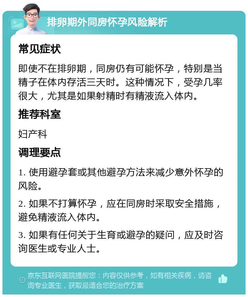 排卵期外同房怀孕风险解析 常见症状 即使不在排卵期，同房仍有可能怀孕，特别是当精子在体内存活三天时。这种情况下，受孕几率很大，尤其是如果射精时有精液流入体内。 推荐科室 妇产科 调理要点 1. 使用避孕套或其他避孕方法来减少意外怀孕的风险。 2. 如果不打算怀孕，应在同房时采取安全措施，避免精液流入体内。 3. 如果有任何关于生育或避孕的疑问，应及时咨询医生或专业人士。