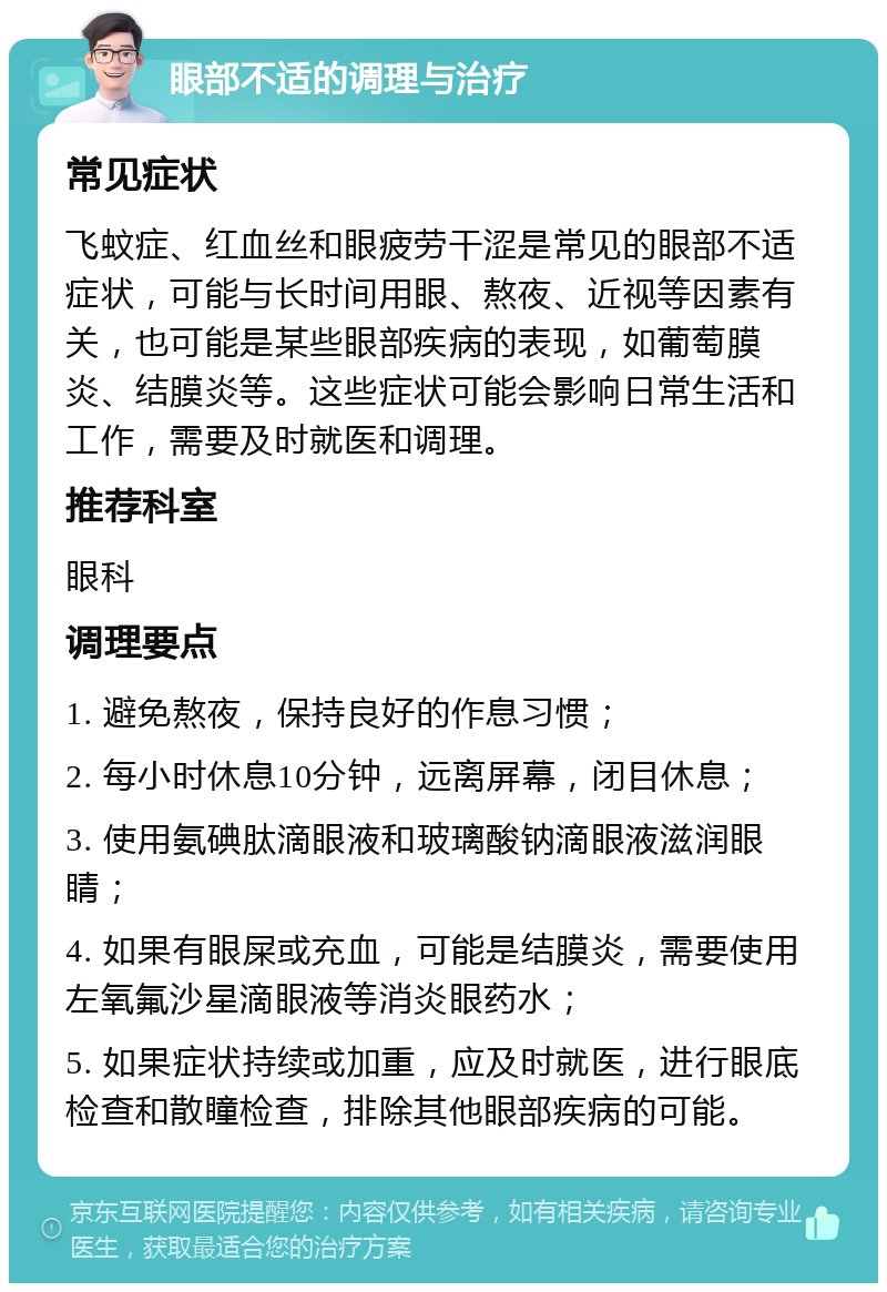 眼部不适的调理与治疗 常见症状 飞蚊症、红血丝和眼疲劳干涩是常见的眼部不适症状，可能与长时间用眼、熬夜、近视等因素有关，也可能是某些眼部疾病的表现，如葡萄膜炎、结膜炎等。这些症状可能会影响日常生活和工作，需要及时就医和调理。 推荐科室 眼科 调理要点 1. 避免熬夜，保持良好的作息习惯； 2. 每小时休息10分钟，远离屏幕，闭目休息； 3. 使用氨碘肽滴眼液和玻璃酸钠滴眼液滋润眼睛； 4. 如果有眼屎或充血，可能是结膜炎，需要使用左氧氟沙星滴眼液等消炎眼药水； 5. 如果症状持续或加重，应及时就医，进行眼底检查和散瞳检查，排除其他眼部疾病的可能。