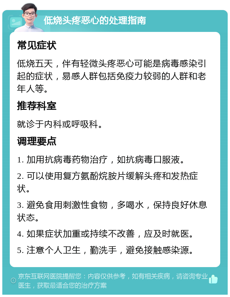 低烧头疼恶心的处理指南 常见症状 低烧五天，伴有轻微头疼恶心可能是病毒感染引起的症状，易感人群包括免疫力较弱的人群和老年人等。 推荐科室 就诊于内科或呼吸科。 调理要点 1. 加用抗病毒药物治疗，如抗病毒口服液。 2. 可以使用复方氨酚烷胺片缓解头疼和发热症状。 3. 避免食用刺激性食物，多喝水，保持良好休息状态。 4. 如果症状加重或持续不改善，应及时就医。 5. 注意个人卫生，勤洗手，避免接触感染源。