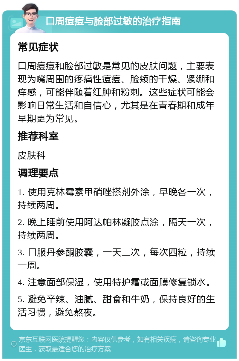 口周痘痘与脸部过敏的治疗指南 常见症状 口周痘痘和脸部过敏是常见的皮肤问题，主要表现为嘴周围的疼痛性痘痘、脸颊的干燥、紧绷和痒感，可能伴随着红肿和粉刺。这些症状可能会影响日常生活和自信心，尤其是在青春期和成年早期更为常见。 推荐科室 皮肤科 调理要点 1. 使用克林霉素甲硝唑搽剂外涂，早晚各一次，持续两周。 2. 晚上睡前使用阿达帕林凝胶点涂，隔天一次，持续两周。 3. 口服丹参酮胶囊，一天三次，每次四粒，持续一周。 4. 注意面部保湿，使用特护霜或面膜修复锁水。 5. 避免辛辣、油腻、甜食和牛奶，保持良好的生活习惯，避免熬夜。