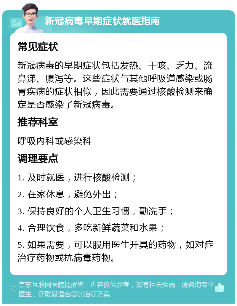 新冠病毒早期症状就医指南 常见症状 新冠病毒的早期症状包括发热、干咳、乏力、流鼻涕、腹泻等。这些症状与其他呼吸道感染或肠胃疾病的症状相似，因此需要通过核酸检测来确定是否感染了新冠病毒。 推荐科室 呼吸内科或感染科 调理要点 1. 及时就医，进行核酸检测； 2. 在家休息，避免外出； 3. 保持良好的个人卫生习惯，勤洗手； 4. 合理饮食，多吃新鲜蔬菜和水果； 5. 如果需要，可以服用医生开具的药物，如对症治疗药物或抗病毒药物。