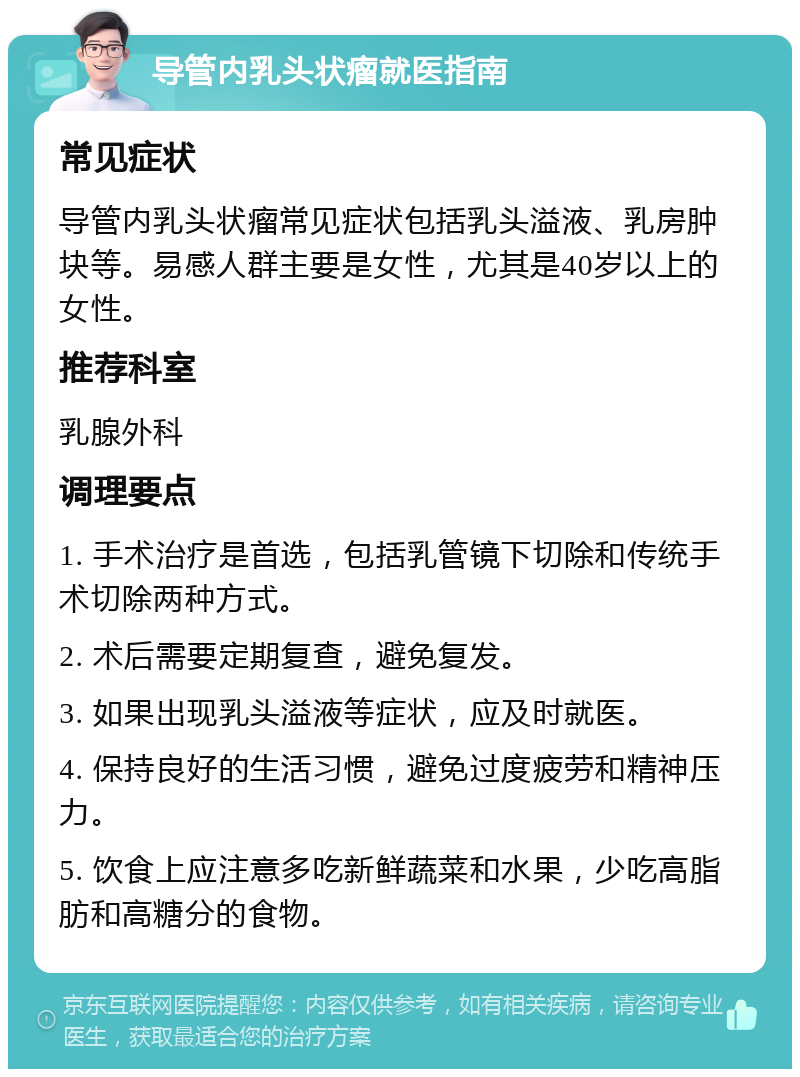 导管内乳头状瘤就医指南 常见症状 导管内乳头状瘤常见症状包括乳头溢液、乳房肿块等。易感人群主要是女性，尤其是40岁以上的女性。 推荐科室 乳腺外科 调理要点 1. 手术治疗是首选，包括乳管镜下切除和传统手术切除两种方式。 2. 术后需要定期复查，避免复发。 3. 如果出现乳头溢液等症状，应及时就医。 4. 保持良好的生活习惯，避免过度疲劳和精神压力。 5. 饮食上应注意多吃新鲜蔬菜和水果，少吃高脂肪和高糖分的食物。