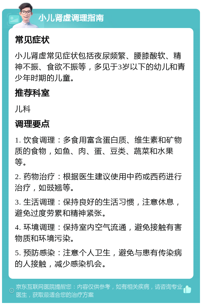 小儿肾虚调理指南 常见症状 小儿肾虚常见症状包括夜尿频繁、腰膝酸软、精神不振、食欲不振等，多见于3岁以下的幼儿和青少年时期的儿童。 推荐科室 儿科 调理要点 1. 饮食调理：多食用富含蛋白质、维生素和矿物质的食物，如鱼、肉、蛋、豆类、蔬菜和水果等。 2. 药物治疗：根据医生建议使用中药或西药进行治疗，如豉翘等。 3. 生活调理：保持良好的生活习惯，注意休息，避免过度劳累和精神紧张。 4. 环境调理：保持室内空气流通，避免接触有害物质和环境污染。 5. 预防感染：注意个人卫生，避免与患有传染病的人接触，减少感染机会。