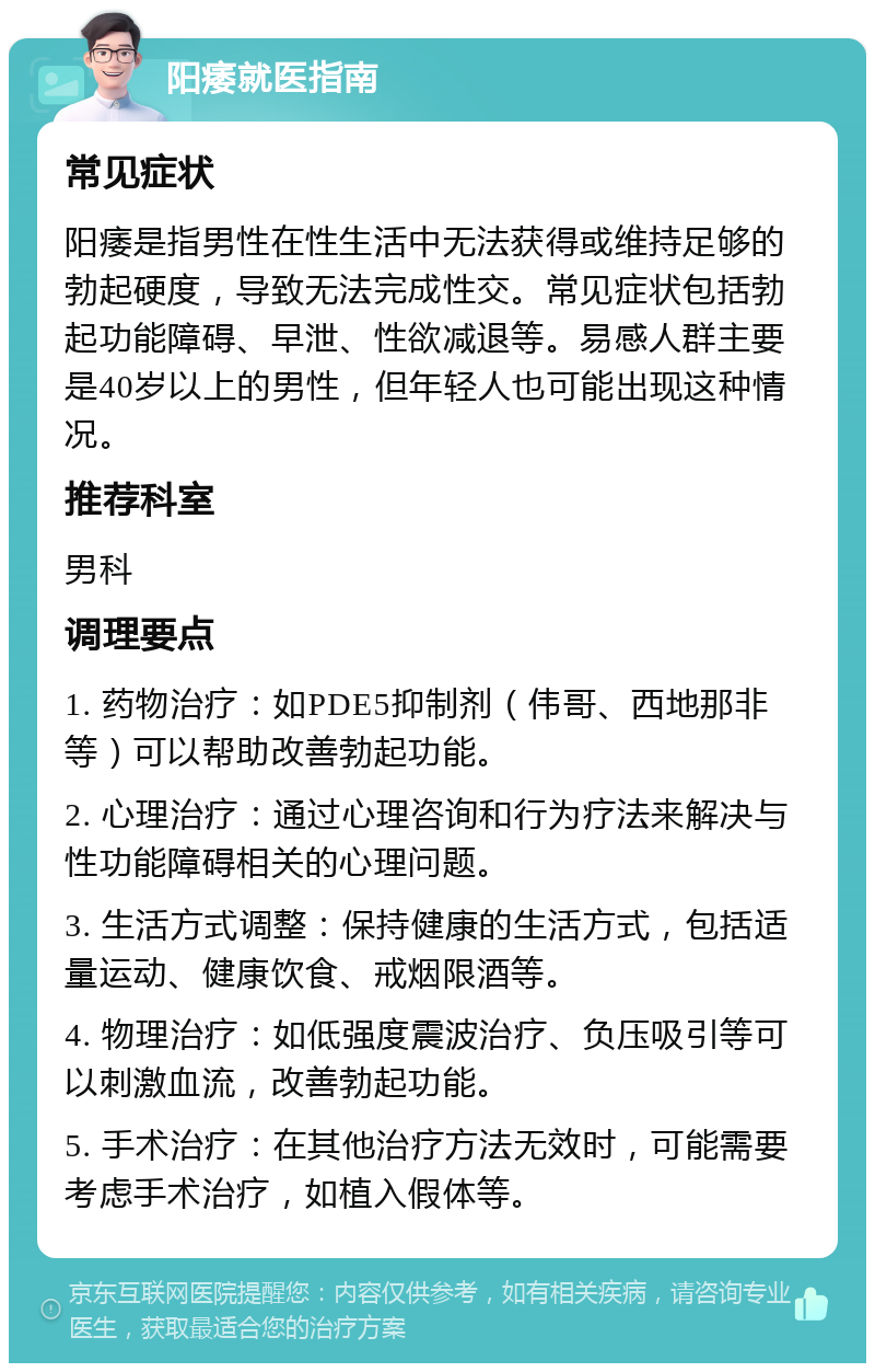 阳痿就医指南 常见症状 阳痿是指男性在性生活中无法获得或维持足够的勃起硬度，导致无法完成性交。常见症状包括勃起功能障碍、早泄、性欲减退等。易感人群主要是40岁以上的男性，但年轻人也可能出现这种情况。 推荐科室 男科 调理要点 1. 药物治疗：如PDE5抑制剂（伟哥、西地那非等）可以帮助改善勃起功能。 2. 心理治疗：通过心理咨询和行为疗法来解决与性功能障碍相关的心理问题。 3. 生活方式调整：保持健康的生活方式，包括适量运动、健康饮食、戒烟限酒等。 4. 物理治疗：如低强度震波治疗、负压吸引等可以刺激血流，改善勃起功能。 5. 手术治疗：在其他治疗方法无效时，可能需要考虑手术治疗，如植入假体等。