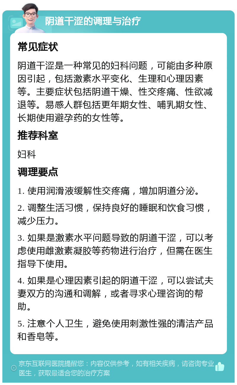 阴道干涩的调理与治疗 常见症状 阴道干涩是一种常见的妇科问题，可能由多种原因引起，包括激素水平变化、生理和心理因素等。主要症状包括阴道干燥、性交疼痛、性欲减退等。易感人群包括更年期女性、哺乳期女性、长期使用避孕药的女性等。 推荐科室 妇科 调理要点 1. 使用润滑液缓解性交疼痛，增加阴道分泌。 2. 调整生活习惯，保持良好的睡眠和饮食习惯，减少压力。 3. 如果是激素水平问题导致的阴道干涩，可以考虑使用雌激素凝胶等药物进行治疗，但需在医生指导下使用。 4. 如果是心理因素引起的阴道干涩，可以尝试夫妻双方的沟通和调解，或者寻求心理咨询的帮助。 5. 注意个人卫生，避免使用刺激性强的清洁产品和香皂等。