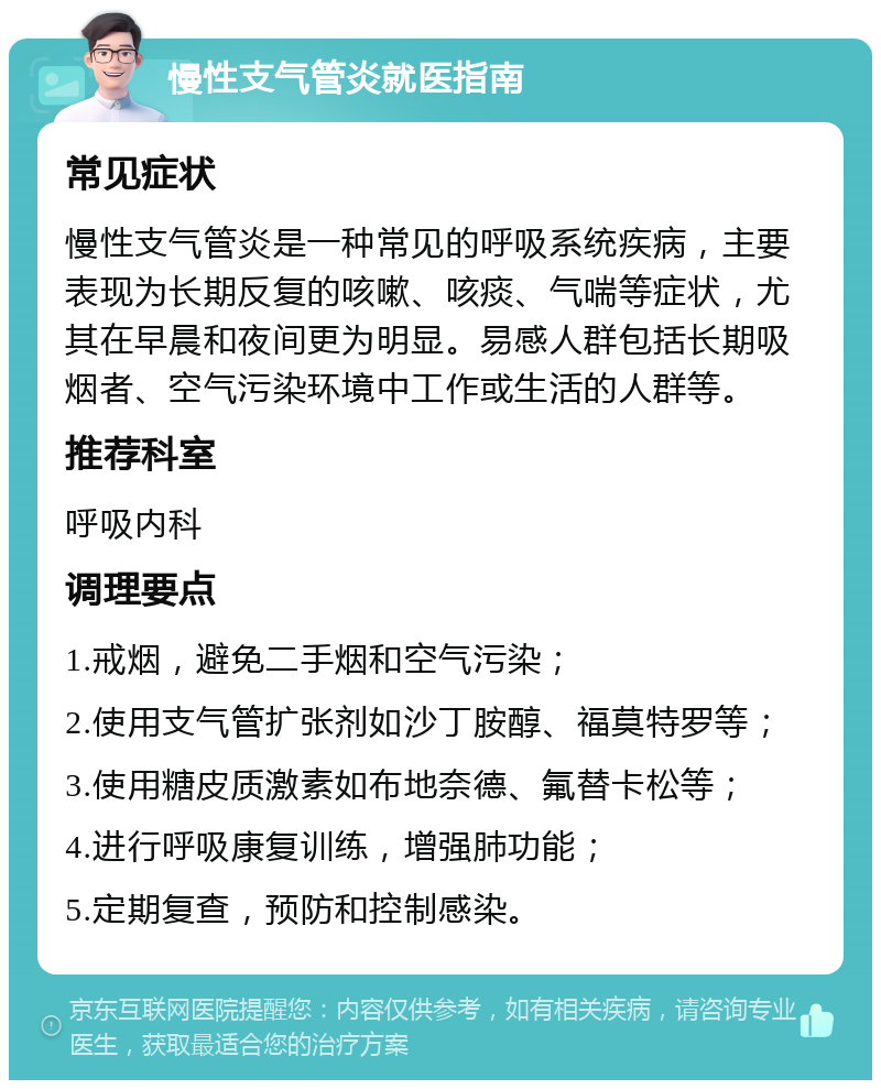 慢性支气管炎就医指南 常见症状 慢性支气管炎是一种常见的呼吸系统疾病，主要表现为长期反复的咳嗽、咳痰、气喘等症状，尤其在早晨和夜间更为明显。易感人群包括长期吸烟者、空气污染环境中工作或生活的人群等。 推荐科室 呼吸内科 调理要点 1.戒烟，避免二手烟和空气污染； 2.使用支气管扩张剂如沙丁胺醇、福莫特罗等； 3.使用糖皮质激素如布地奈德、氟替卡松等； 4.进行呼吸康复训练，增强肺功能； 5.定期复查，预防和控制感染。