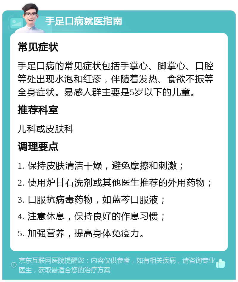 手足口病就医指南 常见症状 手足口病的常见症状包括手掌心、脚掌心、口腔等处出现水泡和红疹，伴随着发热、食欲不振等全身症状。易感人群主要是5岁以下的儿童。 推荐科室 儿科或皮肤科 调理要点 1. 保持皮肤清洁干燥，避免摩擦和刺激； 2. 使用炉甘石洗剂或其他医生推荐的外用药物； 3. 口服抗病毒药物，如蓝芩口服液； 4. 注意休息，保持良好的作息习惯； 5. 加强营养，提高身体免疫力。