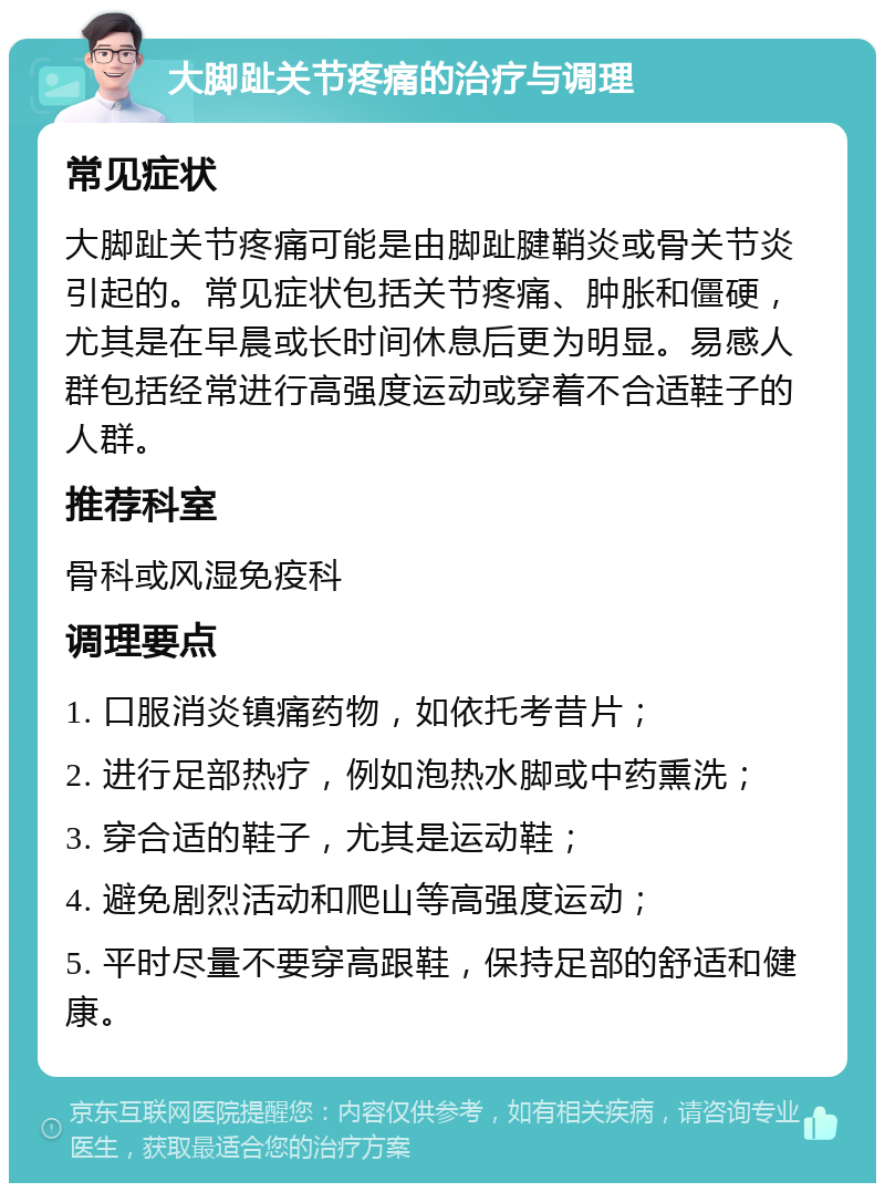 大脚趾关节疼痛的治疗与调理 常见症状 大脚趾关节疼痛可能是由脚趾腱鞘炎或骨关节炎引起的。常见症状包括关节疼痛、肿胀和僵硬，尤其是在早晨或长时间休息后更为明显。易感人群包括经常进行高强度运动或穿着不合适鞋子的人群。 推荐科室 骨科或风湿免疫科 调理要点 1. 口服消炎镇痛药物，如依托考昔片； 2. 进行足部热疗，例如泡热水脚或中药熏洗； 3. 穿合适的鞋子，尤其是运动鞋； 4. 避免剧烈活动和爬山等高强度运动； 5. 平时尽量不要穿高跟鞋，保持足部的舒适和健康。