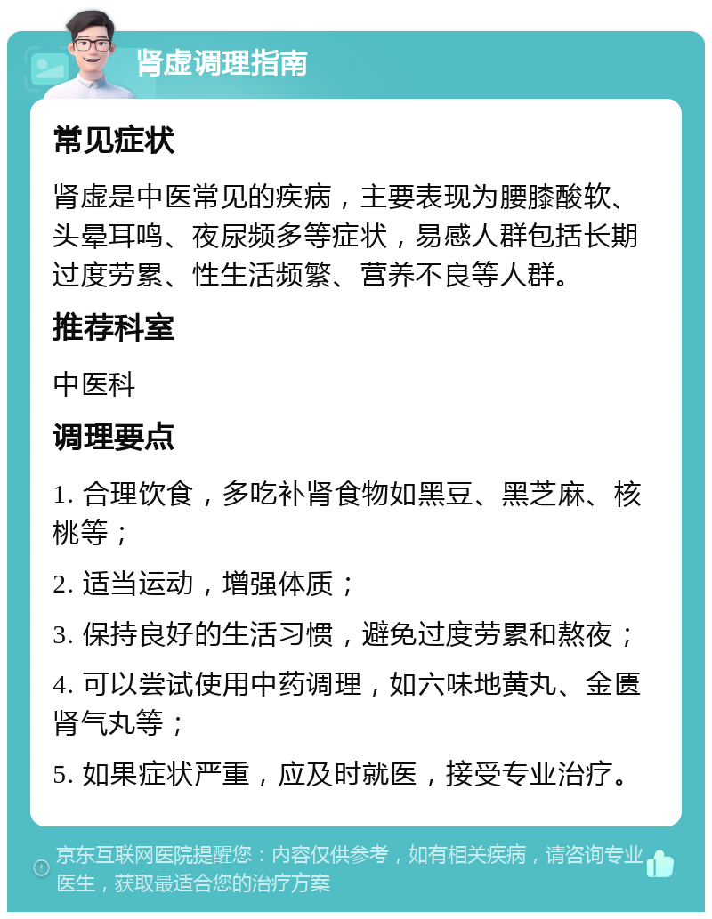 肾虚调理指南 常见症状 肾虚是中医常见的疾病，主要表现为腰膝酸软、头晕耳鸣、夜尿频多等症状，易感人群包括长期过度劳累、性生活频繁、营养不良等人群。 推荐科室 中医科 调理要点 1. 合理饮食，多吃补肾食物如黑豆、黑芝麻、核桃等； 2. 适当运动，增强体质； 3. 保持良好的生活习惯，避免过度劳累和熬夜； 4. 可以尝试使用中药调理，如六味地黄丸、金匮肾气丸等； 5. 如果症状严重，应及时就医，接受专业治疗。