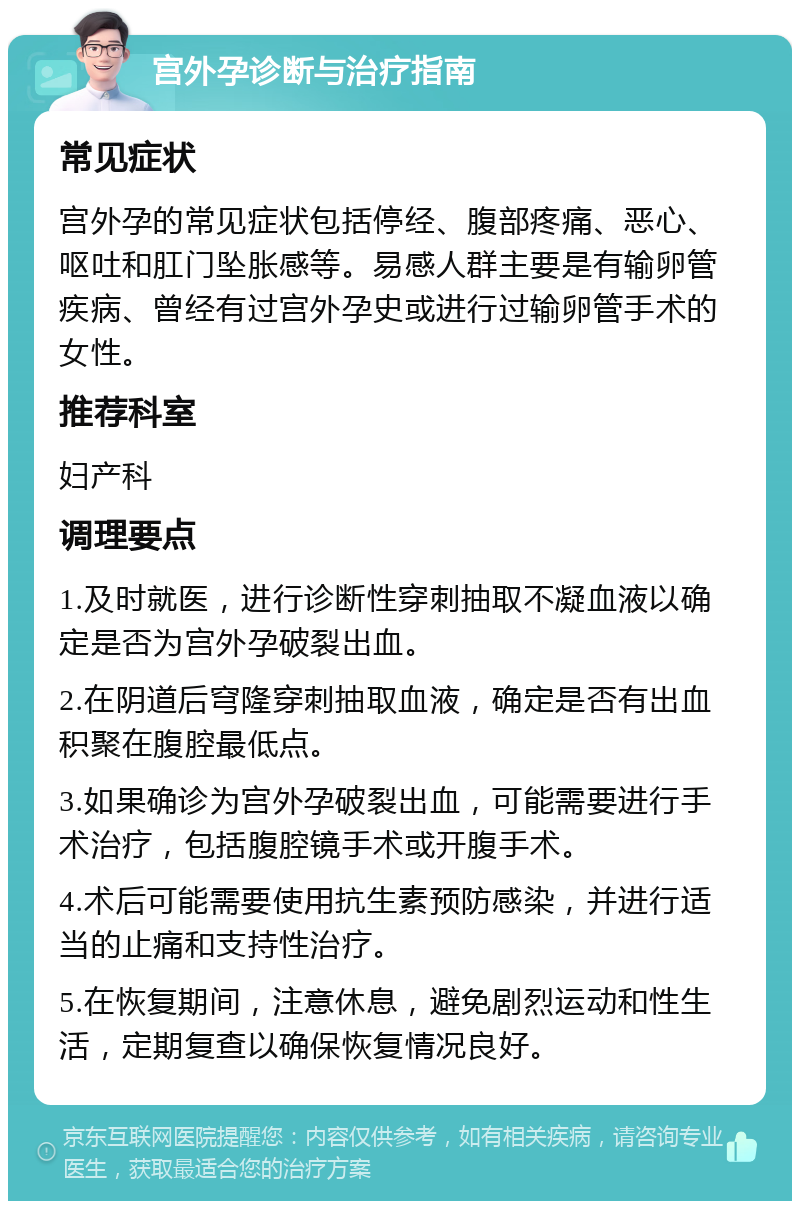 宫外孕诊断与治疗指南 常见症状 宫外孕的常见症状包括停经、腹部疼痛、恶心、呕吐和肛门坠胀感等。易感人群主要是有输卵管疾病、曾经有过宫外孕史或进行过输卵管手术的女性。 推荐科室 妇产科 调理要点 1.及时就医，进行诊断性穿刺抽取不凝血液以确定是否为宫外孕破裂出血。 2.在阴道后穹隆穿刺抽取血液，确定是否有出血积聚在腹腔最低点。 3.如果确诊为宫外孕破裂出血，可能需要进行手术治疗，包括腹腔镜手术或开腹手术。 4.术后可能需要使用抗生素预防感染，并进行适当的止痛和支持性治疗。 5.在恢复期间，注意休息，避免剧烈运动和性生活，定期复查以确保恢复情况良好。