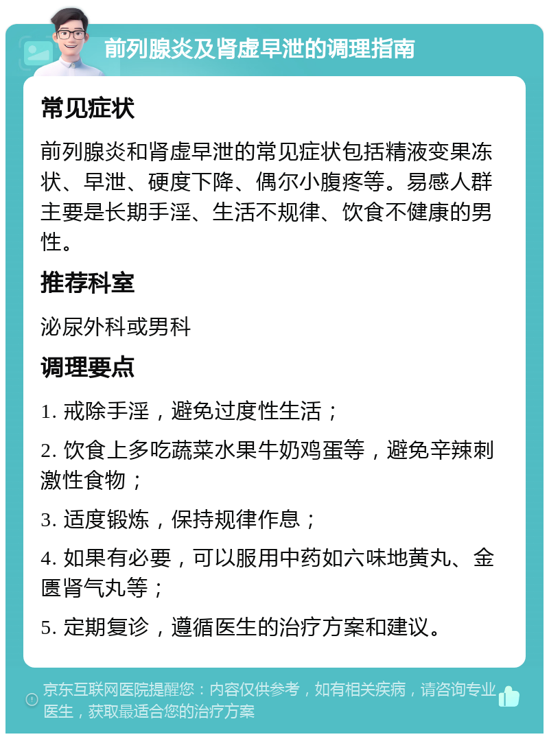 前列腺炎及肾虚早泄的调理指南 常见症状 前列腺炎和肾虚早泄的常见症状包括精液变果冻状、早泄、硬度下降、偶尔小腹疼等。易感人群主要是长期手淫、生活不规律、饮食不健康的男性。 推荐科室 泌尿外科或男科 调理要点 1. 戒除手淫，避免过度性生活； 2. 饮食上多吃蔬菜水果牛奶鸡蛋等，避免辛辣刺激性食物； 3. 适度锻炼，保持规律作息； 4. 如果有必要，可以服用中药如六味地黄丸、金匮肾气丸等； 5. 定期复诊，遵循医生的治疗方案和建议。