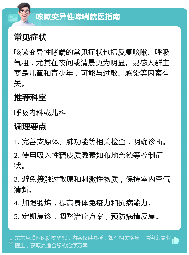 咳嗽变异性哮喘就医指南 常见症状 咳嗽变异性哮喘的常见症状包括反复咳嗽、呼吸气粗，尤其在夜间或清晨更为明显。易感人群主要是儿童和青少年，可能与过敏、感染等因素有关。 推荐科室 呼吸内科或儿科 调理要点 1. 完善支原体、肺功能等相关检查，明确诊断。 2. 使用吸入性糖皮质激素如布地奈德等控制症状。 3. 避免接触过敏原和刺激性物质，保持室内空气清新。 4. 加强锻炼，提高身体免疫力和抗病能力。 5. 定期复诊，调整治疗方案，预防病情反复。