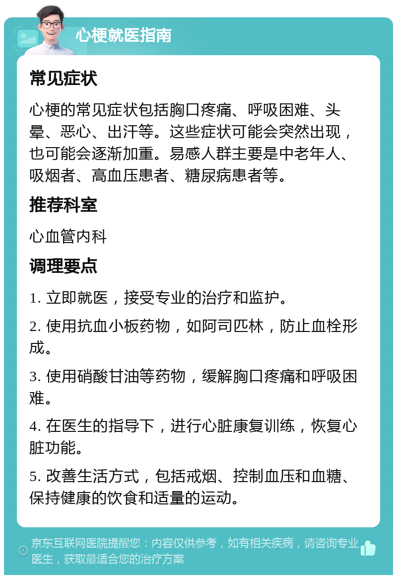 心梗就医指南 常见症状 心梗的常见症状包括胸口疼痛、呼吸困难、头晕、恶心、出汗等。这些症状可能会突然出现，也可能会逐渐加重。易感人群主要是中老年人、吸烟者、高血压患者、糖尿病患者等。 推荐科室 心血管内科 调理要点 1. 立即就医，接受专业的治疗和监护。 2. 使用抗血小板药物，如阿司匹林，防止血栓形成。 3. 使用硝酸甘油等药物，缓解胸口疼痛和呼吸困难。 4. 在医生的指导下，进行心脏康复训练，恢复心脏功能。 5. 改善生活方式，包括戒烟、控制血压和血糖、保持健康的饮食和适量的运动。