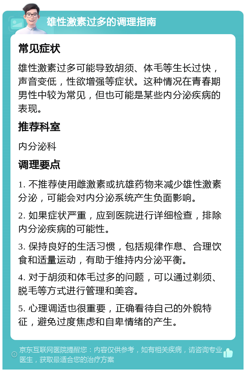 雄性激素过多的调理指南 常见症状 雄性激素过多可能导致胡须、体毛等生长过快，声音变低，性欲增强等症状。这种情况在青春期男性中较为常见，但也可能是某些内分泌疾病的表现。 推荐科室 内分泌科 调理要点 1. 不推荐使用雌激素或抗雄药物来减少雄性激素分泌，可能会对内分泌系统产生负面影响。 2. 如果症状严重，应到医院进行详细检查，排除内分泌疾病的可能性。 3. 保持良好的生活习惯，包括规律作息、合理饮食和适量运动，有助于维持内分泌平衡。 4. 对于胡须和体毛过多的问题，可以通过剃须、脱毛等方式进行管理和美容。 5. 心理调适也很重要，正确看待自己的外貌特征，避免过度焦虑和自卑情绪的产生。