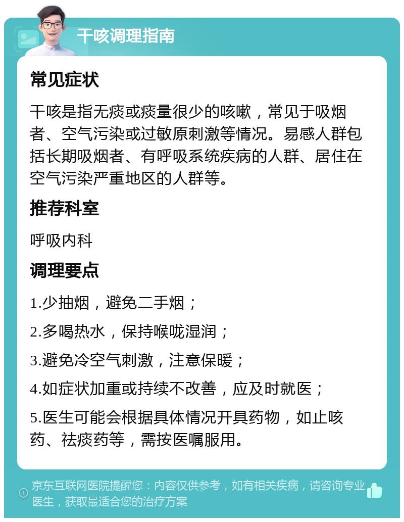 干咳调理指南 常见症状 干咳是指无痰或痰量很少的咳嗽，常见于吸烟者、空气污染或过敏原刺激等情况。易感人群包括长期吸烟者、有呼吸系统疾病的人群、居住在空气污染严重地区的人群等。 推荐科室 呼吸内科 调理要点 1.少抽烟，避免二手烟； 2.多喝热水，保持喉咙湿润； 3.避免冷空气刺激，注意保暖； 4.如症状加重或持续不改善，应及时就医； 5.医生可能会根据具体情况开具药物，如止咳药、祛痰药等，需按医嘱服用。