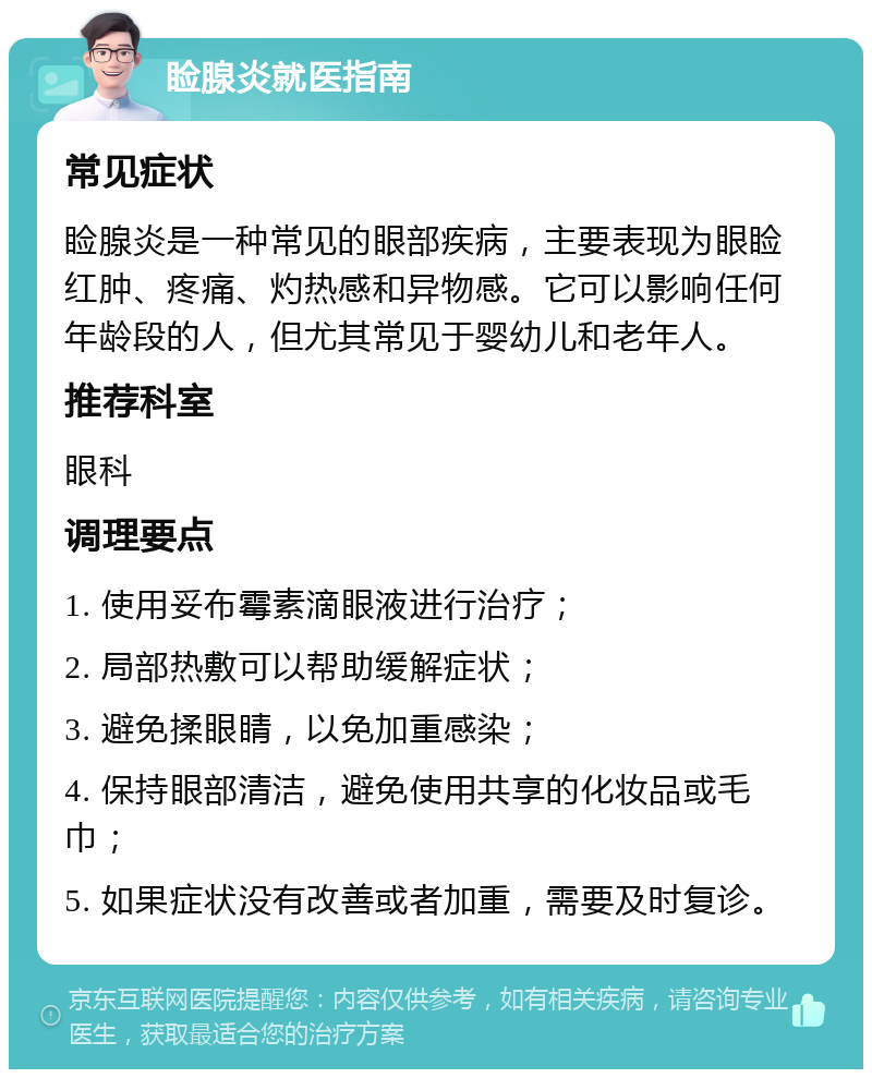 睑腺炎就医指南 常见症状 睑腺炎是一种常见的眼部疾病，主要表现为眼睑红肿、疼痛、灼热感和异物感。它可以影响任何年龄段的人，但尤其常见于婴幼儿和老年人。 推荐科室 眼科 调理要点 1. 使用妥布霉素滴眼液进行治疗； 2. 局部热敷可以帮助缓解症状； 3. 避免揉眼睛，以免加重感染； 4. 保持眼部清洁，避免使用共享的化妆品或毛巾； 5. 如果症状没有改善或者加重，需要及时复诊。