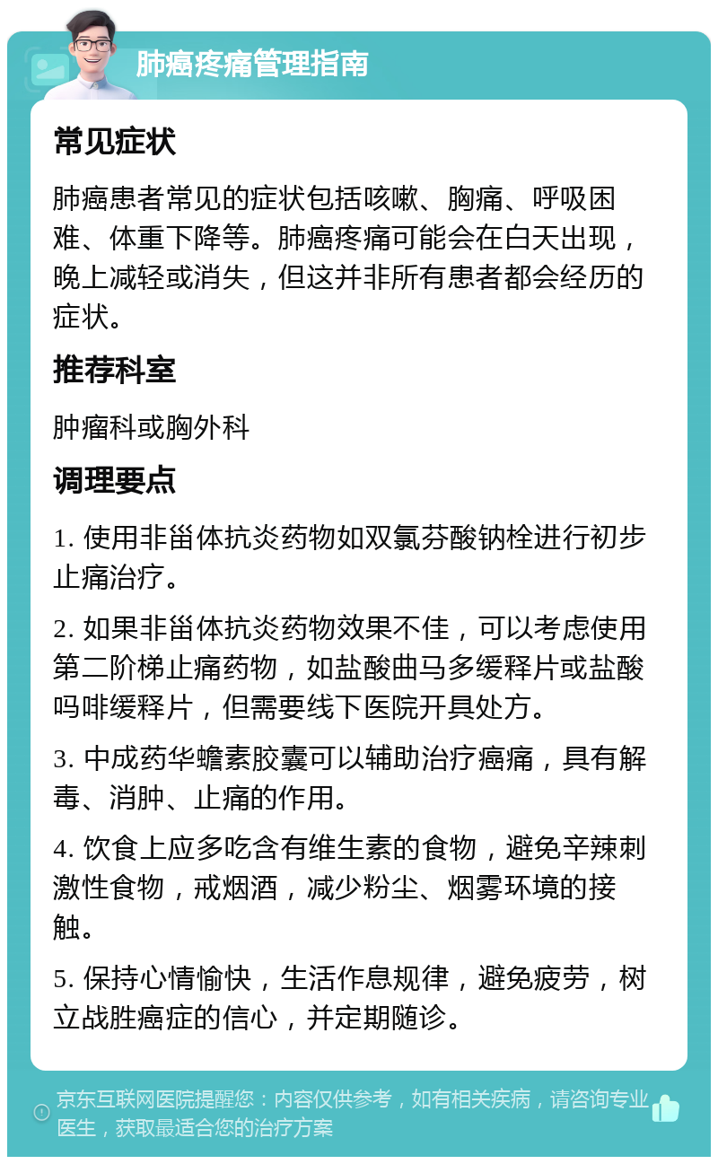 肺癌疼痛管理指南 常见症状 肺癌患者常见的症状包括咳嗽、胸痛、呼吸困难、体重下降等。肺癌疼痛可能会在白天出现，晚上减轻或消失，但这并非所有患者都会经历的症状。 推荐科室 肿瘤科或胸外科 调理要点 1. 使用非甾体抗炎药物如双氯芬酸钠栓进行初步止痛治疗。 2. 如果非甾体抗炎药物效果不佳，可以考虑使用第二阶梯止痛药物，如盐酸曲马多缓释片或盐酸吗啡缓释片，但需要线下医院开具处方。 3. 中成药华蟾素胶囊可以辅助治疗癌痛，具有解毒、消肿、止痛的作用。 4. 饮食上应多吃含有维生素的食物，避免辛辣刺激性食物，戒烟酒，减少粉尘、烟雾环境的接触。 5. 保持心情愉快，生活作息规律，避免疲劳，树立战胜癌症的信心，并定期随诊。