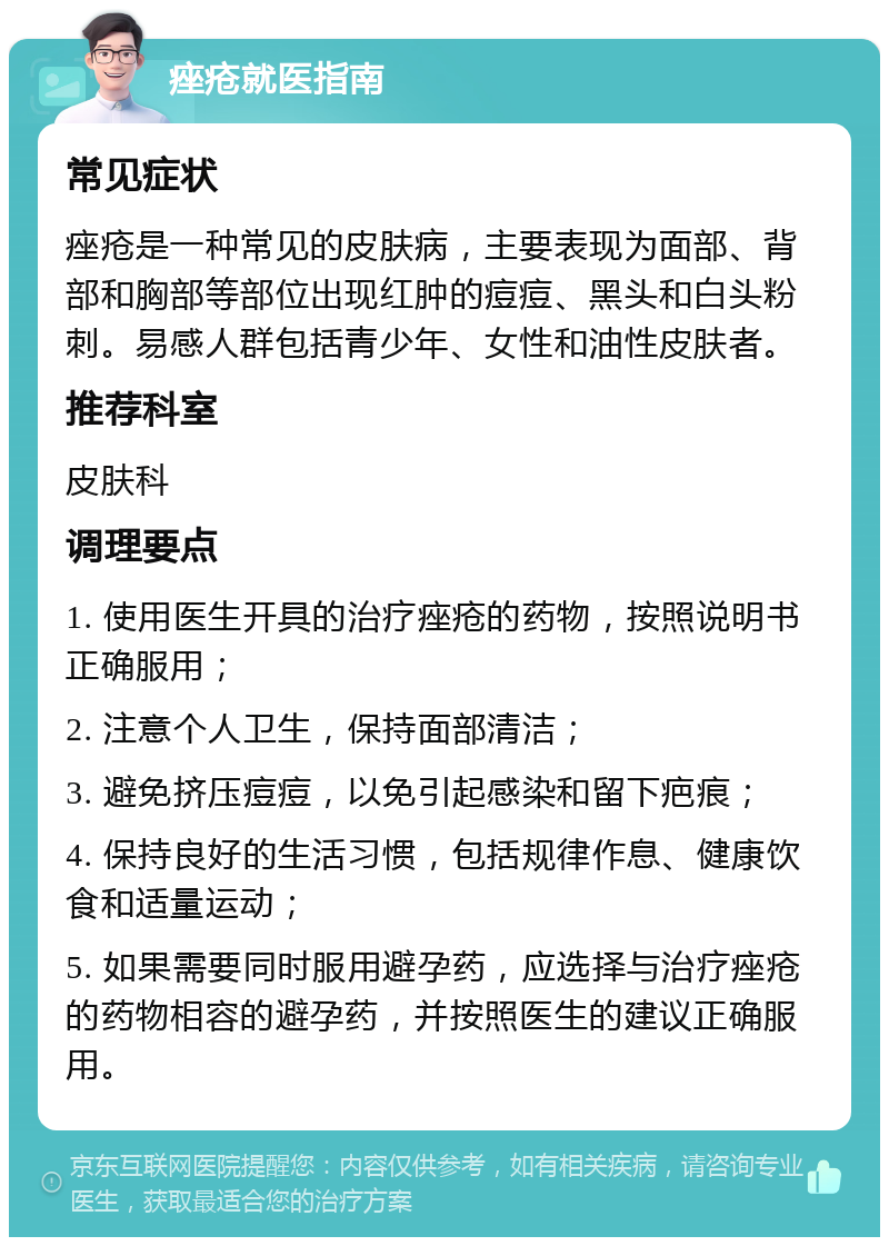 痤疮就医指南 常见症状 痤疮是一种常见的皮肤病，主要表现为面部、背部和胸部等部位出现红肿的痘痘、黑头和白头粉刺。易感人群包括青少年、女性和油性皮肤者。 推荐科室 皮肤科 调理要点 1. 使用医生开具的治疗痤疮的药物，按照说明书正确服用； 2. 注意个人卫生，保持面部清洁； 3. 避免挤压痘痘，以免引起感染和留下疤痕； 4. 保持良好的生活习惯，包括规律作息、健康饮食和适量运动； 5. 如果需要同时服用避孕药，应选择与治疗痤疮的药物相容的避孕药，并按照医生的建议正确服用。