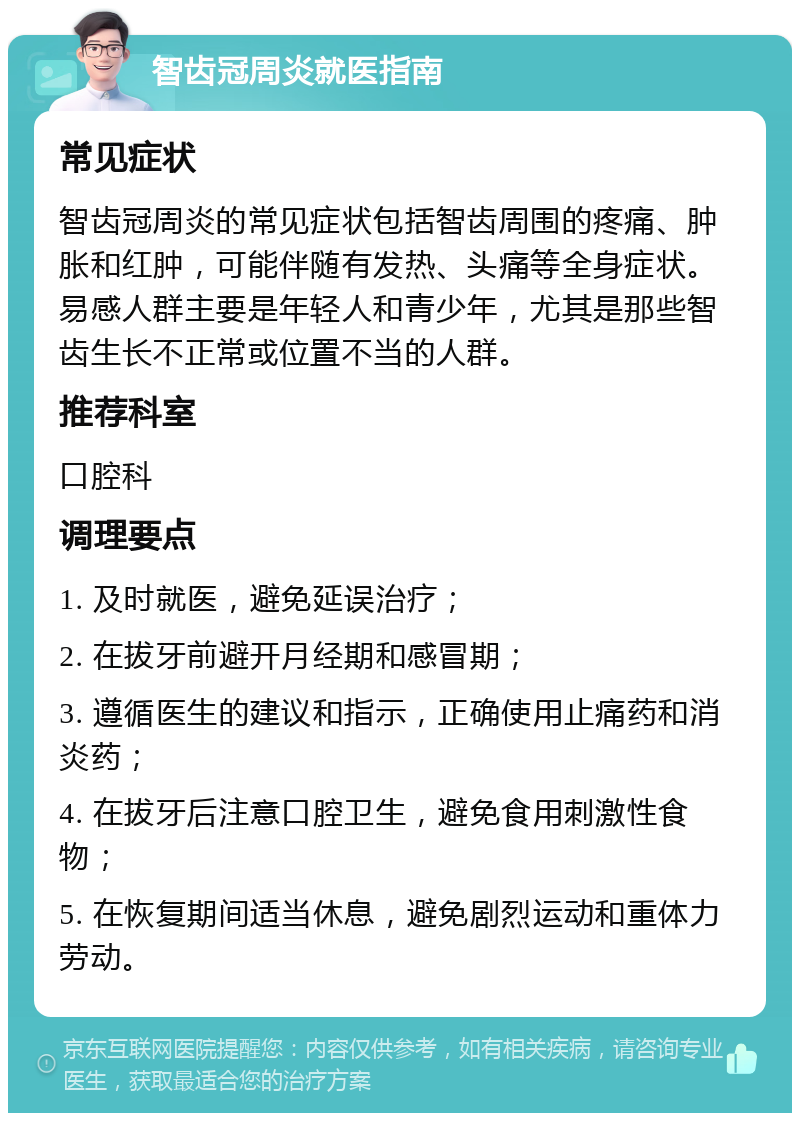 智齿冠周炎就医指南 常见症状 智齿冠周炎的常见症状包括智齿周围的疼痛、肿胀和红肿，可能伴随有发热、头痛等全身症状。易感人群主要是年轻人和青少年，尤其是那些智齿生长不正常或位置不当的人群。 推荐科室 口腔科 调理要点 1. 及时就医，避免延误治疗； 2. 在拔牙前避开月经期和感冒期； 3. 遵循医生的建议和指示，正确使用止痛药和消炎药； 4. 在拔牙后注意口腔卫生，避免食用刺激性食物； 5. 在恢复期间适当休息，避免剧烈运动和重体力劳动。