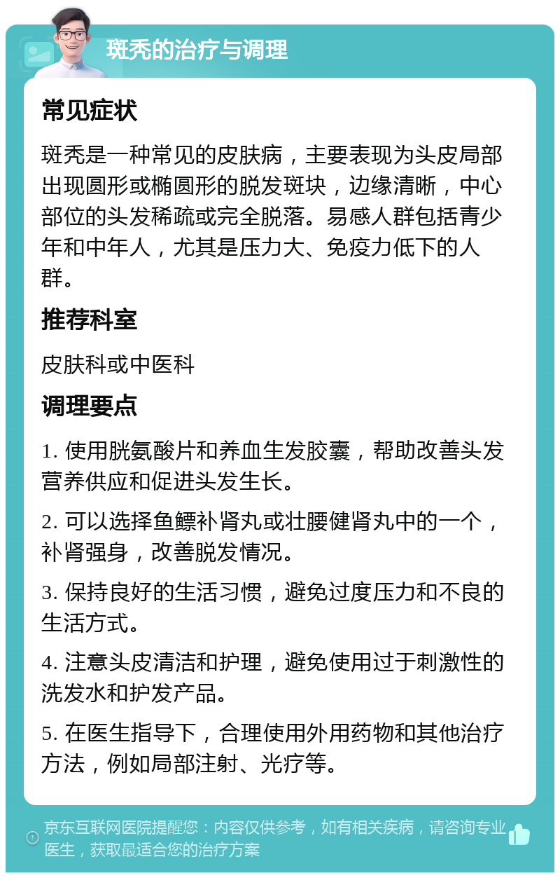 斑秃的治疗与调理 常见症状 斑秃是一种常见的皮肤病，主要表现为头皮局部出现圆形或椭圆形的脱发斑块，边缘清晰，中心部位的头发稀疏或完全脱落。易感人群包括青少年和中年人，尤其是压力大、免疫力低下的人群。 推荐科室 皮肤科或中医科 调理要点 1. 使用胱氨酸片和养血生发胶囊，帮助改善头发营养供应和促进头发生长。 2. 可以选择鱼鳔补肾丸或壮腰健肾丸中的一个，补肾强身，改善脱发情况。 3. 保持良好的生活习惯，避免过度压力和不良的生活方式。 4. 注意头皮清洁和护理，避免使用过于刺激性的洗发水和护发产品。 5. 在医生指导下，合理使用外用药物和其他治疗方法，例如局部注射、光疗等。