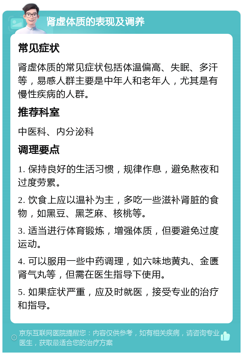 肾虚体质的表现及调养 常见症状 肾虚体质的常见症状包括体温偏高、失眠、多汗等，易感人群主要是中年人和老年人，尤其是有慢性疾病的人群。 推荐科室 中医科、内分泌科 调理要点 1. 保持良好的生活习惯，规律作息，避免熬夜和过度劳累。 2. 饮食上应以温补为主，多吃一些滋补肾脏的食物，如黑豆、黑芝麻、核桃等。 3. 适当进行体育锻炼，增强体质，但要避免过度运动。 4. 可以服用一些中药调理，如六味地黄丸、金匮肾气丸等，但需在医生指导下使用。 5. 如果症状严重，应及时就医，接受专业的治疗和指导。