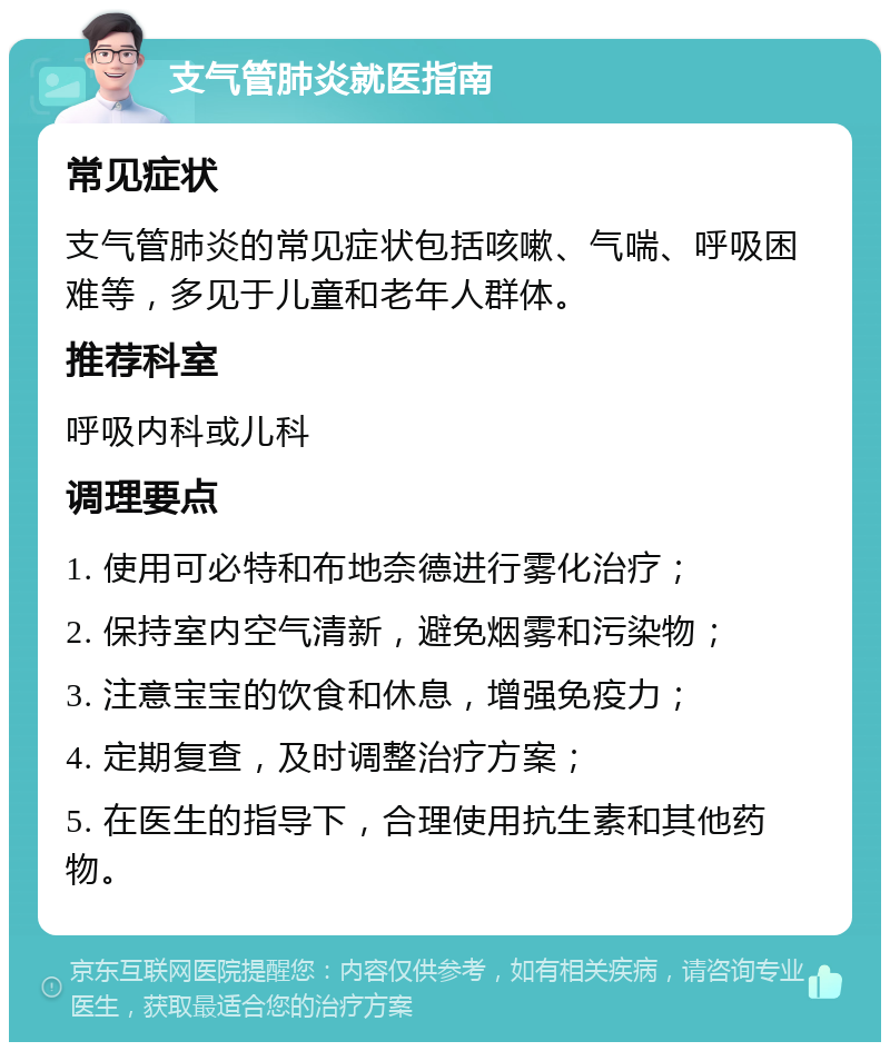 支气管肺炎就医指南 常见症状 支气管肺炎的常见症状包括咳嗽、气喘、呼吸困难等，多见于儿童和老年人群体。 推荐科室 呼吸内科或儿科 调理要点 1. 使用可必特和布地奈德进行雾化治疗； 2. 保持室内空气清新，避免烟雾和污染物； 3. 注意宝宝的饮食和休息，增强免疫力； 4. 定期复查，及时调整治疗方案； 5. 在医生的指导下，合理使用抗生素和其他药物。