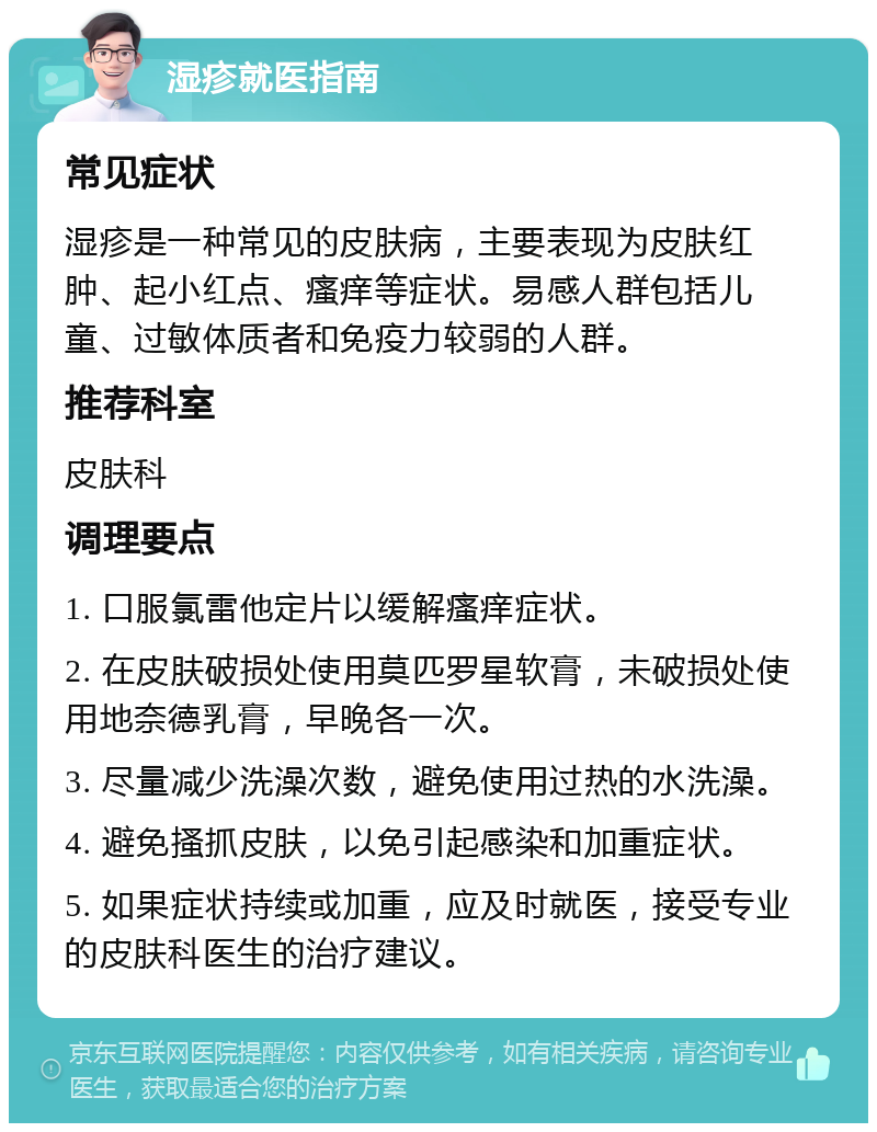 湿疹就医指南 常见症状 湿疹是一种常见的皮肤病，主要表现为皮肤红肿、起小红点、瘙痒等症状。易感人群包括儿童、过敏体质者和免疫力较弱的人群。 推荐科室 皮肤科 调理要点 1. 口服氯雷他定片以缓解瘙痒症状。 2. 在皮肤破损处使用莫匹罗星软膏，未破损处使用地奈德乳膏，早晚各一次。 3. 尽量减少洗澡次数，避免使用过热的水洗澡。 4. 避免搔抓皮肤，以免引起感染和加重症状。 5. 如果症状持续或加重，应及时就医，接受专业的皮肤科医生的治疗建议。