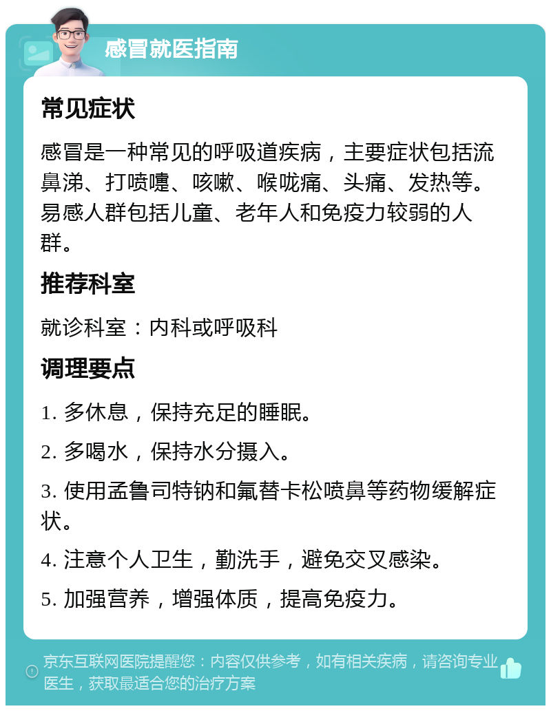 感冒就医指南 常见症状 感冒是一种常见的呼吸道疾病，主要症状包括流鼻涕、打喷嚏、咳嗽、喉咙痛、头痛、发热等。易感人群包括儿童、老年人和免疫力较弱的人群。 推荐科室 就诊科室：内科或呼吸科 调理要点 1. 多休息，保持充足的睡眠。 2. 多喝水，保持水分摄入。 3. 使用孟鲁司特钠和氟替卡松喷鼻等药物缓解症状。 4. 注意个人卫生，勤洗手，避免交叉感染。 5. 加强营养，增强体质，提高免疫力。