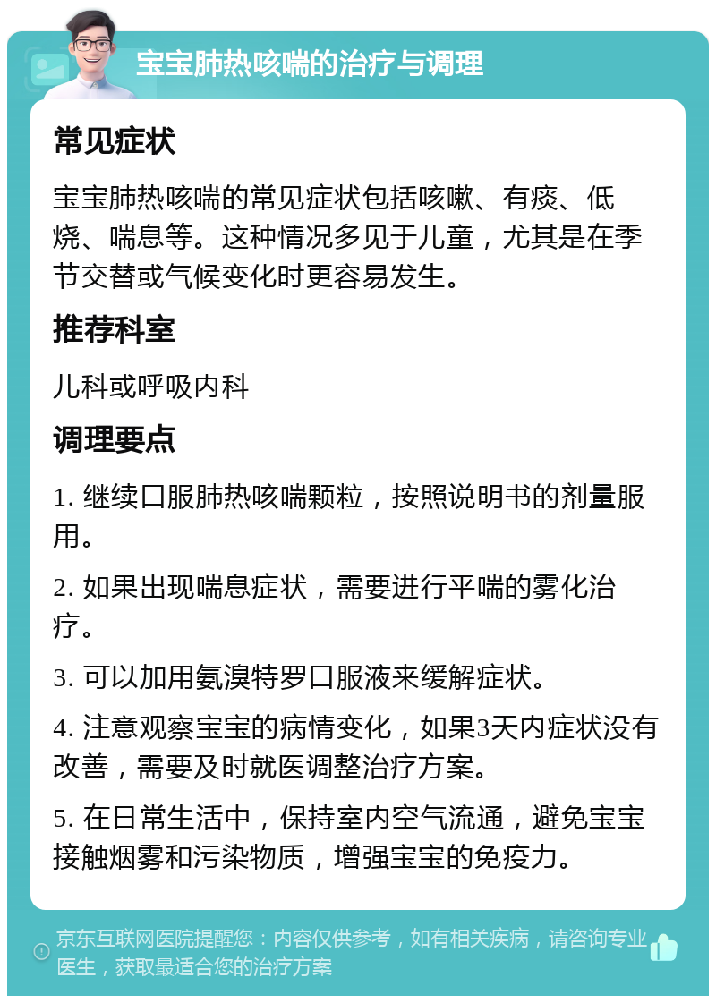 宝宝肺热咳喘的治疗与调理 常见症状 宝宝肺热咳喘的常见症状包括咳嗽、有痰、低烧、喘息等。这种情况多见于儿童，尤其是在季节交替或气候变化时更容易发生。 推荐科室 儿科或呼吸内科 调理要点 1. 继续口服肺热咳喘颗粒，按照说明书的剂量服用。 2. 如果出现喘息症状，需要进行平喘的雾化治疗。 3. 可以加用氨溴特罗口服液来缓解症状。 4. 注意观察宝宝的病情变化，如果3天内症状没有改善，需要及时就医调整治疗方案。 5. 在日常生活中，保持室内空气流通，避免宝宝接触烟雾和污染物质，增强宝宝的免疫力。