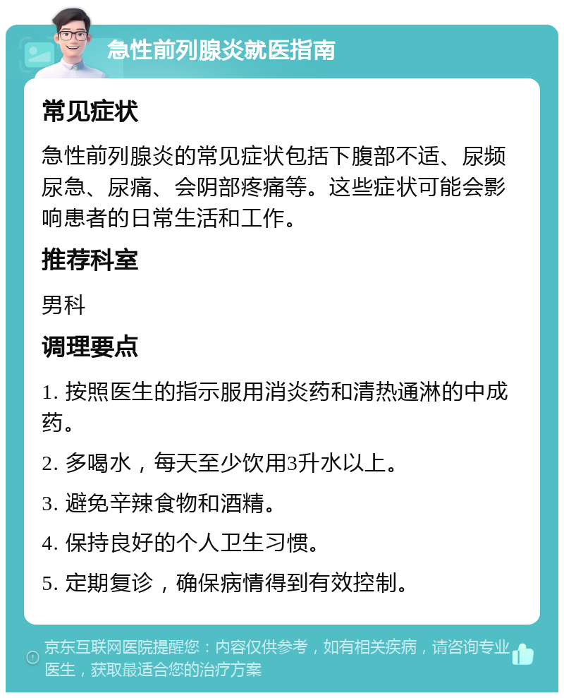 急性前列腺炎就医指南 常见症状 急性前列腺炎的常见症状包括下腹部不适、尿频尿急、尿痛、会阴部疼痛等。这些症状可能会影响患者的日常生活和工作。 推荐科室 男科 调理要点 1. 按照医生的指示服用消炎药和清热通淋的中成药。 2. 多喝水，每天至少饮用3升水以上。 3. 避免辛辣食物和酒精。 4. 保持良好的个人卫生习惯。 5. 定期复诊，确保病情得到有效控制。