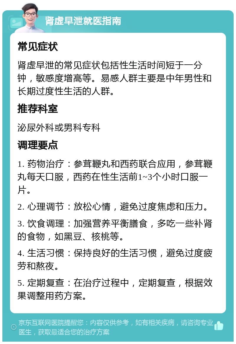 肾虚早泄就医指南 常见症状 肾虚早泄的常见症状包括性生活时间短于一分钟，敏感度增高等。易感人群主要是中年男性和长期过度性生活的人群。 推荐科室 泌尿外科或男科专科 调理要点 1. 药物治疗：参茸鞭丸和西药联合应用，参茸鞭丸每天口服，西药在性生活前1~3个小时口服一片。 2. 心理调节：放松心情，避免过度焦虑和压力。 3. 饮食调理：加强营养平衡膳食，多吃一些补肾的食物，如黑豆、核桃等。 4. 生活习惯：保持良好的生活习惯，避免过度疲劳和熬夜。 5. 定期复查：在治疗过程中，定期复查，根据效果调整用药方案。