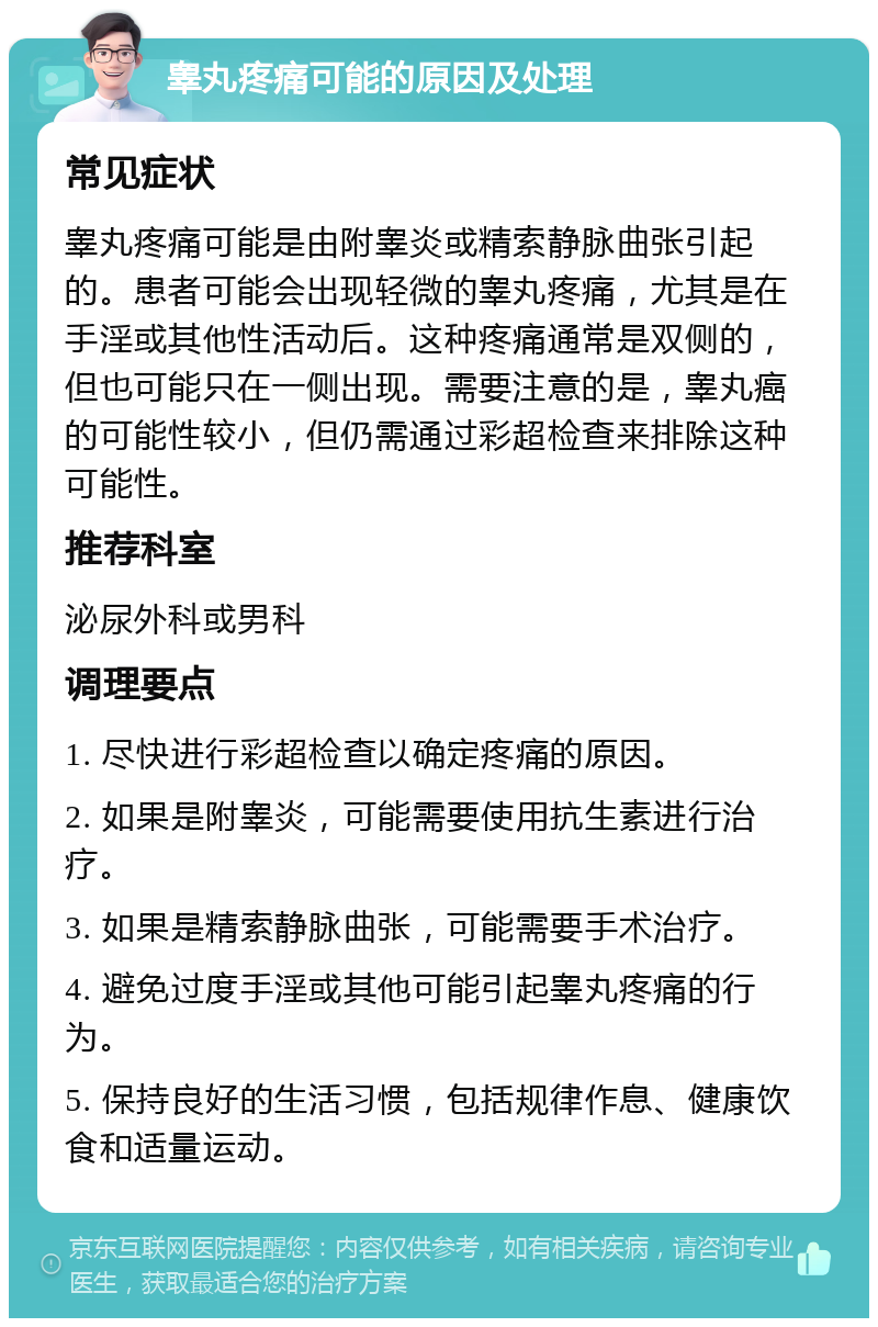 睾丸疼痛可能的原因及处理 常见症状 睾丸疼痛可能是由附睾炎或精索静脉曲张引起的。患者可能会出现轻微的睾丸疼痛，尤其是在手淫或其他性活动后。这种疼痛通常是双侧的，但也可能只在一侧出现。需要注意的是，睾丸癌的可能性较小，但仍需通过彩超检查来排除这种可能性。 推荐科室 泌尿外科或男科 调理要点 1. 尽快进行彩超检查以确定疼痛的原因。 2. 如果是附睾炎，可能需要使用抗生素进行治疗。 3. 如果是精索静脉曲张，可能需要手术治疗。 4. 避免过度手淫或其他可能引起睾丸疼痛的行为。 5. 保持良好的生活习惯，包括规律作息、健康饮食和适量运动。