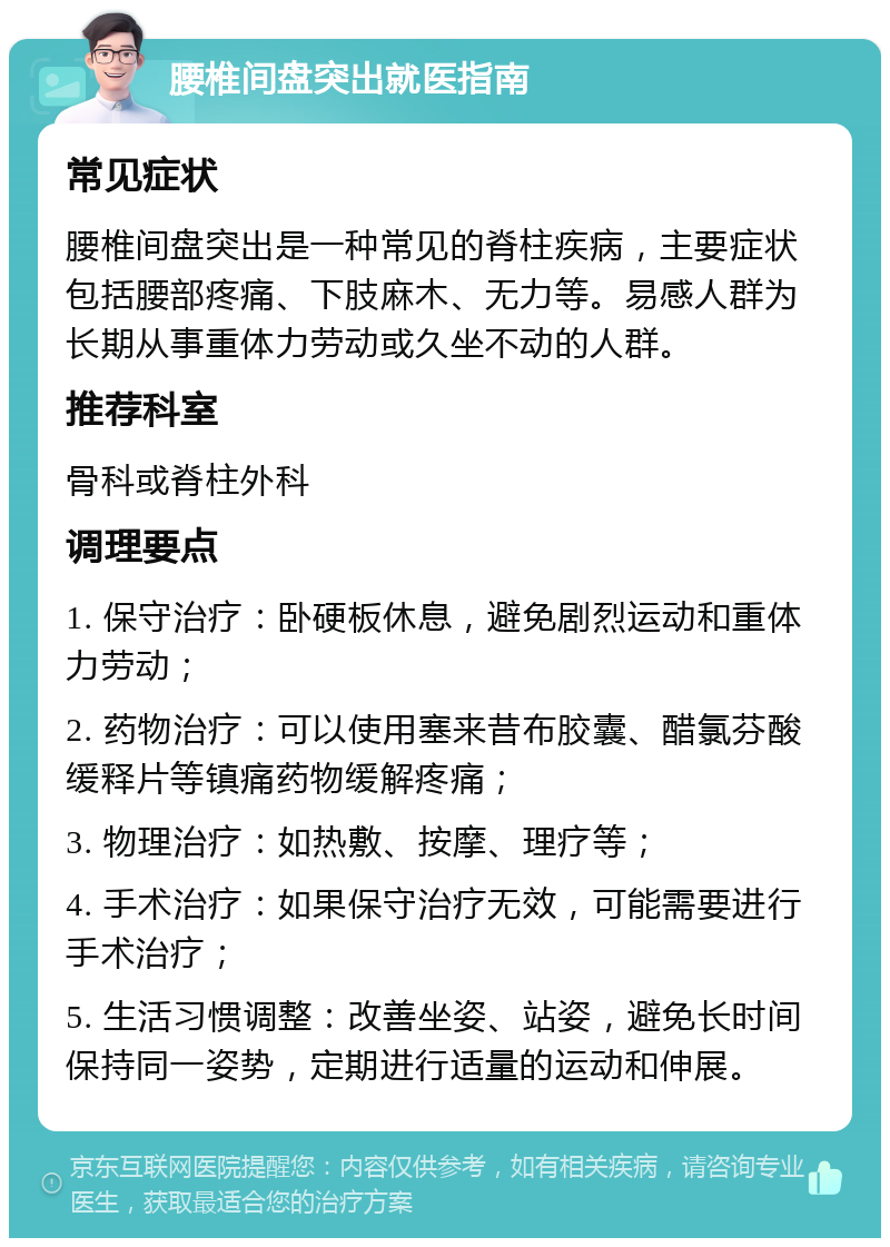 腰椎间盘突出就医指南 常见症状 腰椎间盘突出是一种常见的脊柱疾病，主要症状包括腰部疼痛、下肢麻木、无力等。易感人群为长期从事重体力劳动或久坐不动的人群。 推荐科室 骨科或脊柱外科 调理要点 1. 保守治疗：卧硬板休息，避免剧烈运动和重体力劳动； 2. 药物治疗：可以使用塞来昔布胶囊、醋氯芬酸缓释片等镇痛药物缓解疼痛； 3. 物理治疗：如热敷、按摩、理疗等； 4. 手术治疗：如果保守治疗无效，可能需要进行手术治疗； 5. 生活习惯调整：改善坐姿、站姿，避免长时间保持同一姿势，定期进行适量的运动和伸展。