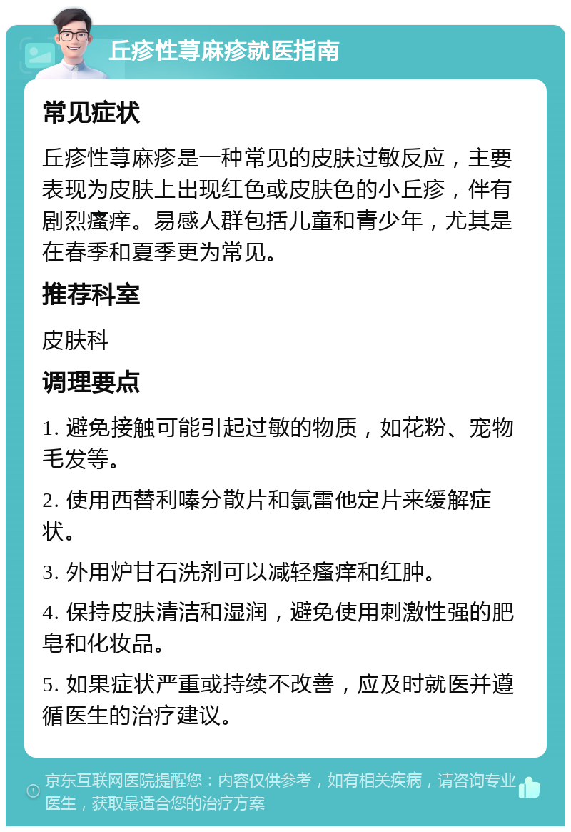 丘疹性荨麻疹就医指南 常见症状 丘疹性荨麻疹是一种常见的皮肤过敏反应，主要表现为皮肤上出现红色或皮肤色的小丘疹，伴有剧烈瘙痒。易感人群包括儿童和青少年，尤其是在春季和夏季更为常见。 推荐科室 皮肤科 调理要点 1. 避免接触可能引起过敏的物质，如花粉、宠物毛发等。 2. 使用西替利嗪分散片和氯雷他定片来缓解症状。 3. 外用炉甘石洗剂可以减轻瘙痒和红肿。 4. 保持皮肤清洁和湿润，避免使用刺激性强的肥皂和化妆品。 5. 如果症状严重或持续不改善，应及时就医并遵循医生的治疗建议。