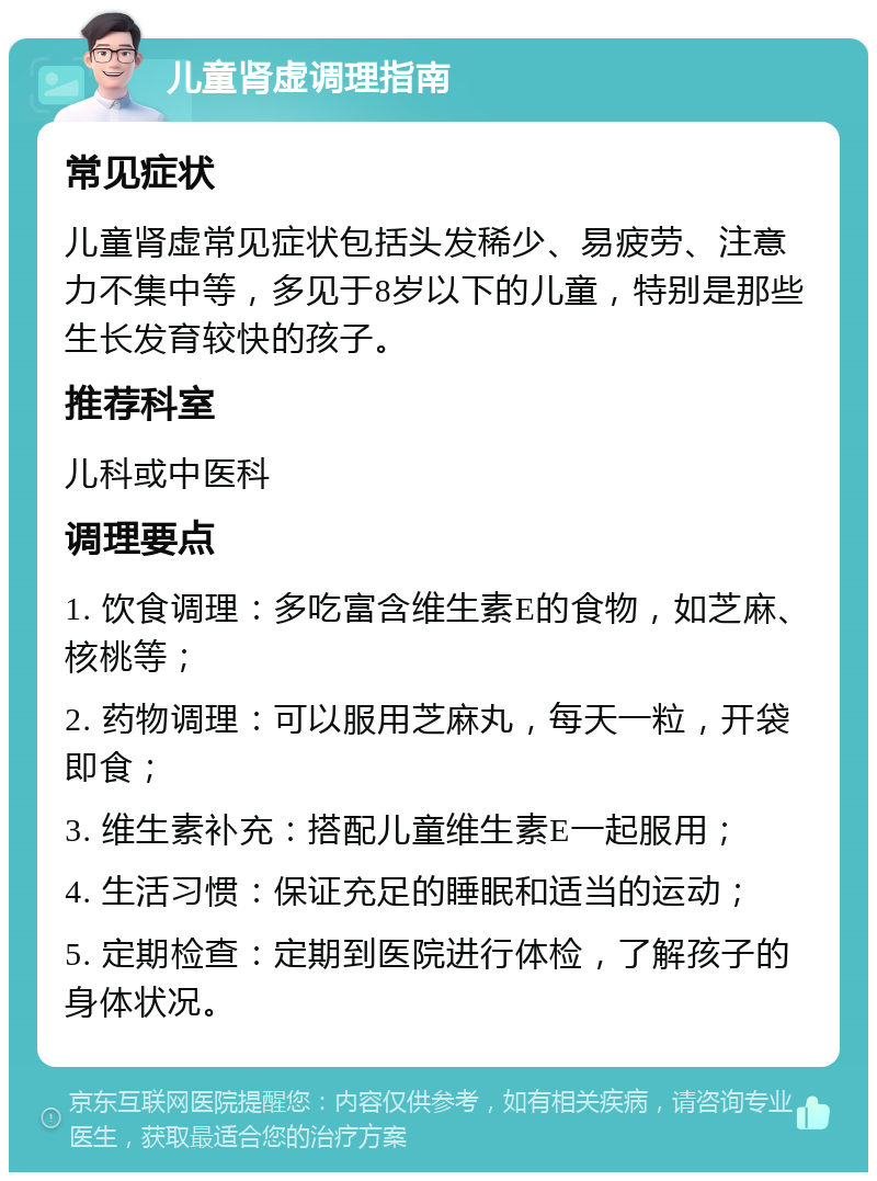 儿童肾虚调理指南 常见症状 儿童肾虚常见症状包括头发稀少、易疲劳、注意力不集中等，多见于8岁以下的儿童，特别是那些生长发育较快的孩子。 推荐科室 儿科或中医科 调理要点 1. 饮食调理：多吃富含维生素E的食物，如芝麻、核桃等； 2. 药物调理：可以服用芝麻丸，每天一粒，开袋即食； 3. 维生素补充：搭配儿童维生素E一起服用； 4. 生活习惯：保证充足的睡眠和适当的运动； 5. 定期检查：定期到医院进行体检，了解孩子的身体状况。