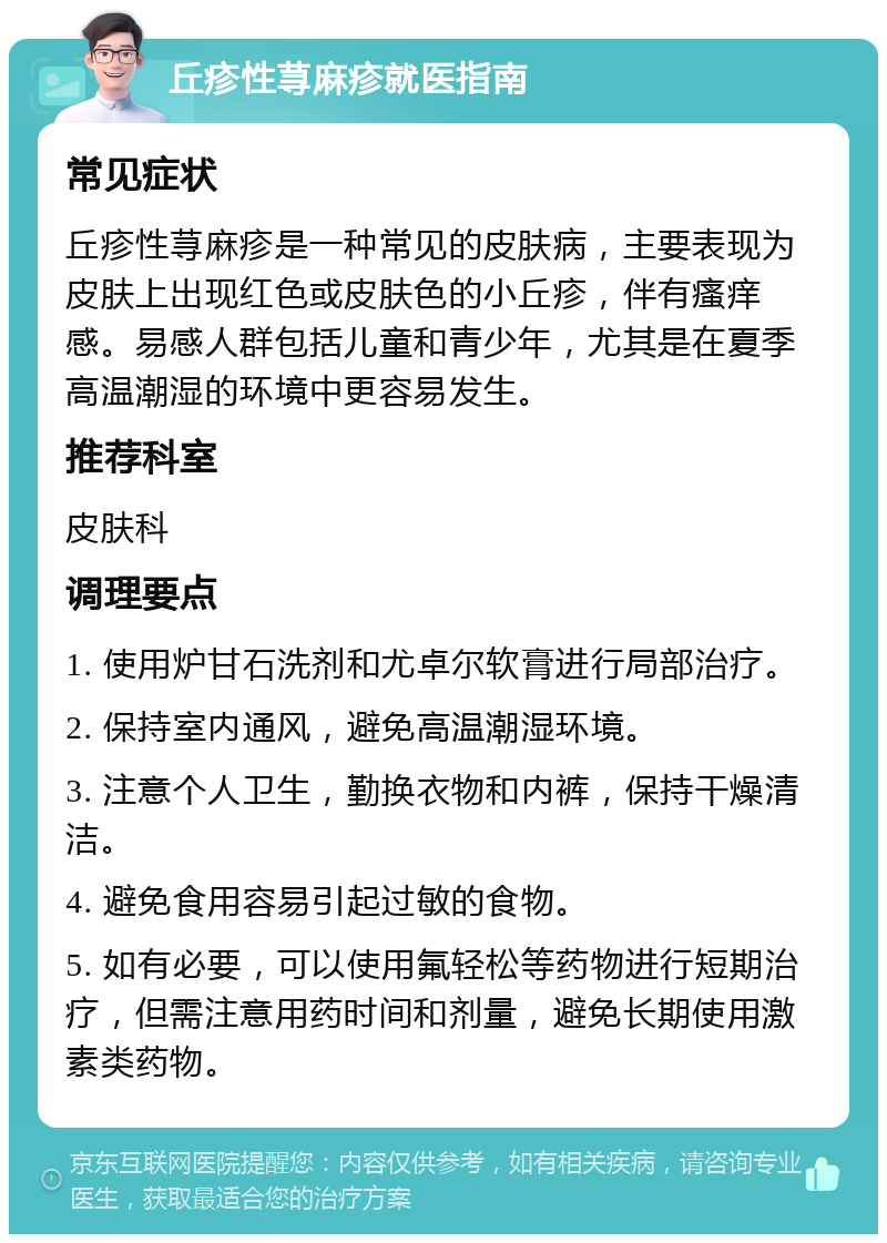 丘疹性荨麻疹就医指南 常见症状 丘疹性荨麻疹是一种常见的皮肤病，主要表现为皮肤上出现红色或皮肤色的小丘疹，伴有瘙痒感。易感人群包括儿童和青少年，尤其是在夏季高温潮湿的环境中更容易发生。 推荐科室 皮肤科 调理要点 1. 使用炉甘石洗剂和尤卓尔软膏进行局部治疗。 2. 保持室内通风，避免高温潮湿环境。 3. 注意个人卫生，勤换衣物和内裤，保持干燥清洁。 4. 避免食用容易引起过敏的食物。 5. 如有必要，可以使用氟轻松等药物进行短期治疗，但需注意用药时间和剂量，避免长期使用激素类药物。