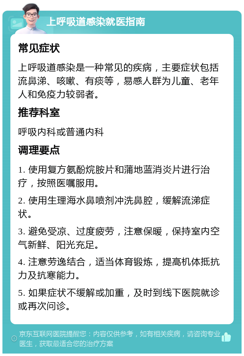 上呼吸道感染就医指南 常见症状 上呼吸道感染是一种常见的疾病，主要症状包括流鼻涕、咳嗽、有痰等，易感人群为儿童、老年人和免疫力较弱者。 推荐科室 呼吸内科或普通内科 调理要点 1. 使用复方氨酚烷胺片和蒲地蓝消炎片进行治疗，按照医嘱服用。 2. 使用生理海水鼻喷剂冲洗鼻腔，缓解流涕症状。 3. 避免受凉、过度疲劳，注意保暖，保持室内空气新鲜、阳光充足。 4. 注意劳逸结合，适当体育锻炼，提高机体抵抗力及抗寒能力。 5. 如果症状不缓解或加重，及时到线下医院就诊或再次问诊。