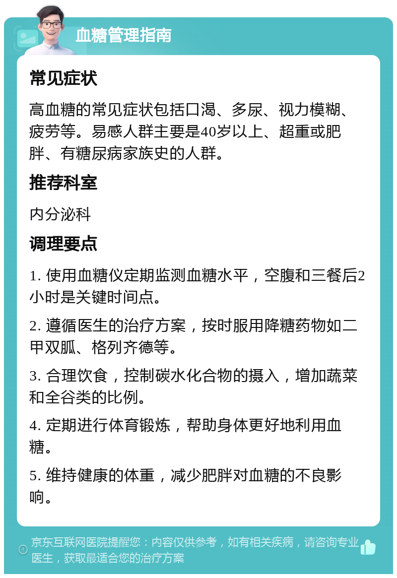 血糖管理指南 常见症状 高血糖的常见症状包括口渴、多尿、视力模糊、疲劳等。易感人群主要是40岁以上、超重或肥胖、有糖尿病家族史的人群。 推荐科室 内分泌科 调理要点 1. 使用血糖仪定期监测血糖水平，空腹和三餐后2小时是关键时间点。 2. 遵循医生的治疗方案，按时服用降糖药物如二甲双胍、格列齐德等。 3. 合理饮食，控制碳水化合物的摄入，增加蔬菜和全谷类的比例。 4. 定期进行体育锻炼，帮助身体更好地利用血糖。 5. 维持健康的体重，减少肥胖对血糖的不良影响。