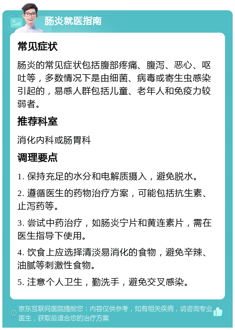 肠炎就医指南 常见症状 肠炎的常见症状包括腹部疼痛、腹泻、恶心、呕吐等，多数情况下是由细菌、病毒或寄生虫感染引起的，易感人群包括儿童、老年人和免疫力较弱者。 推荐科室 消化内科或肠胃科 调理要点 1. 保持充足的水分和电解质摄入，避免脱水。 2. 遵循医生的药物治疗方案，可能包括抗生素、止泻药等。 3. 尝试中药治疗，如肠炎宁片和黄连素片，需在医生指导下使用。 4. 饮食上应选择清淡易消化的食物，避免辛辣、油腻等刺激性食物。 5. 注意个人卫生，勤洗手，避免交叉感染。