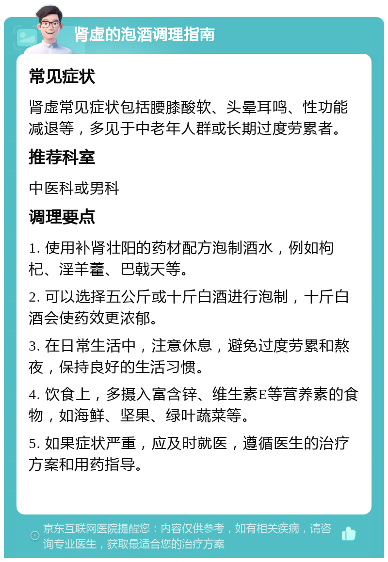 肾虚的泡酒调理指南 常见症状 肾虚常见症状包括腰膝酸软、头晕耳鸣、性功能减退等，多见于中老年人群或长期过度劳累者。 推荐科室 中医科或男科 调理要点 1. 使用补肾壮阳的药材配方泡制酒水，例如枸杞、淫羊藿、巴戟天等。 2. 可以选择五公斤或十斤白酒进行泡制，十斤白酒会使药效更浓郁。 3. 在日常生活中，注意休息，避免过度劳累和熬夜，保持良好的生活习惯。 4. 饮食上，多摄入富含锌、维生素E等营养素的食物，如海鲜、坚果、绿叶蔬菜等。 5. 如果症状严重，应及时就医，遵循医生的治疗方案和用药指导。