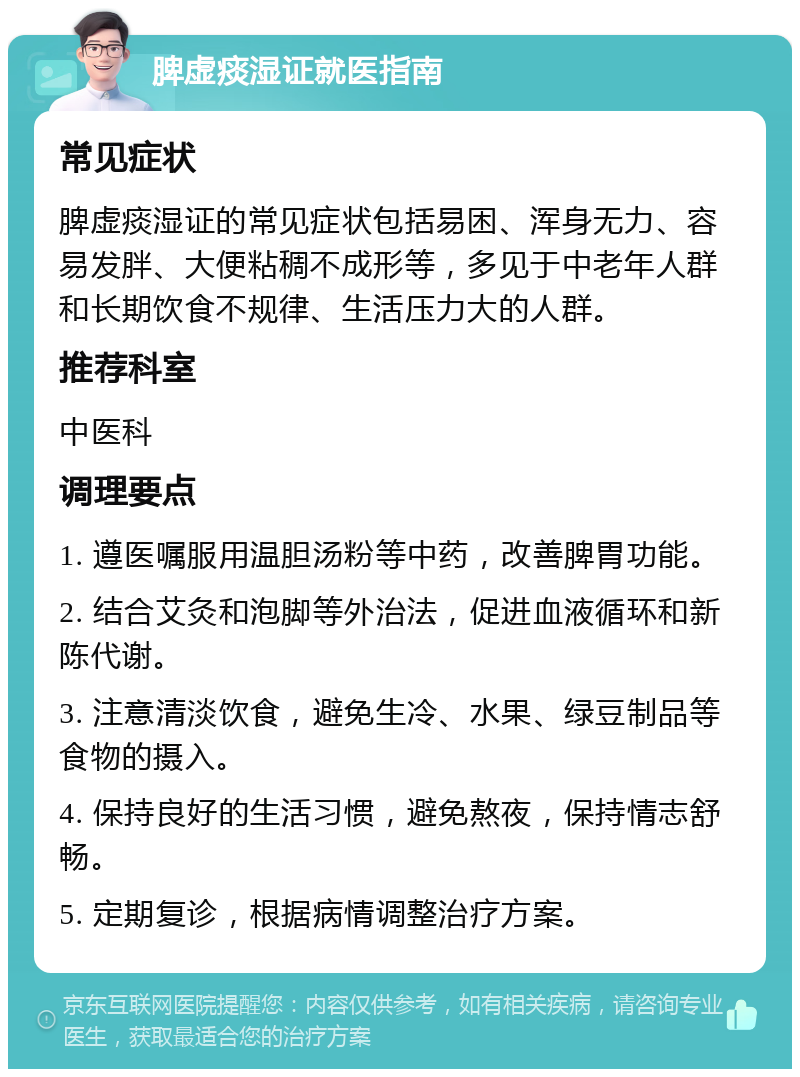 脾虚痰湿证就医指南 常见症状 脾虚痰湿证的常见症状包括易困、浑身无力、容易发胖、大便粘稠不成形等，多见于中老年人群和长期饮食不规律、生活压力大的人群。 推荐科室 中医科 调理要点 1. 遵医嘱服用温胆汤粉等中药，改善脾胃功能。 2. 结合艾灸和泡脚等外治法，促进血液循环和新陈代谢。 3. 注意清淡饮食，避免生冷、水果、绿豆制品等食物的摄入。 4. 保持良好的生活习惯，避免熬夜，保持情志舒畅。 5. 定期复诊，根据病情调整治疗方案。