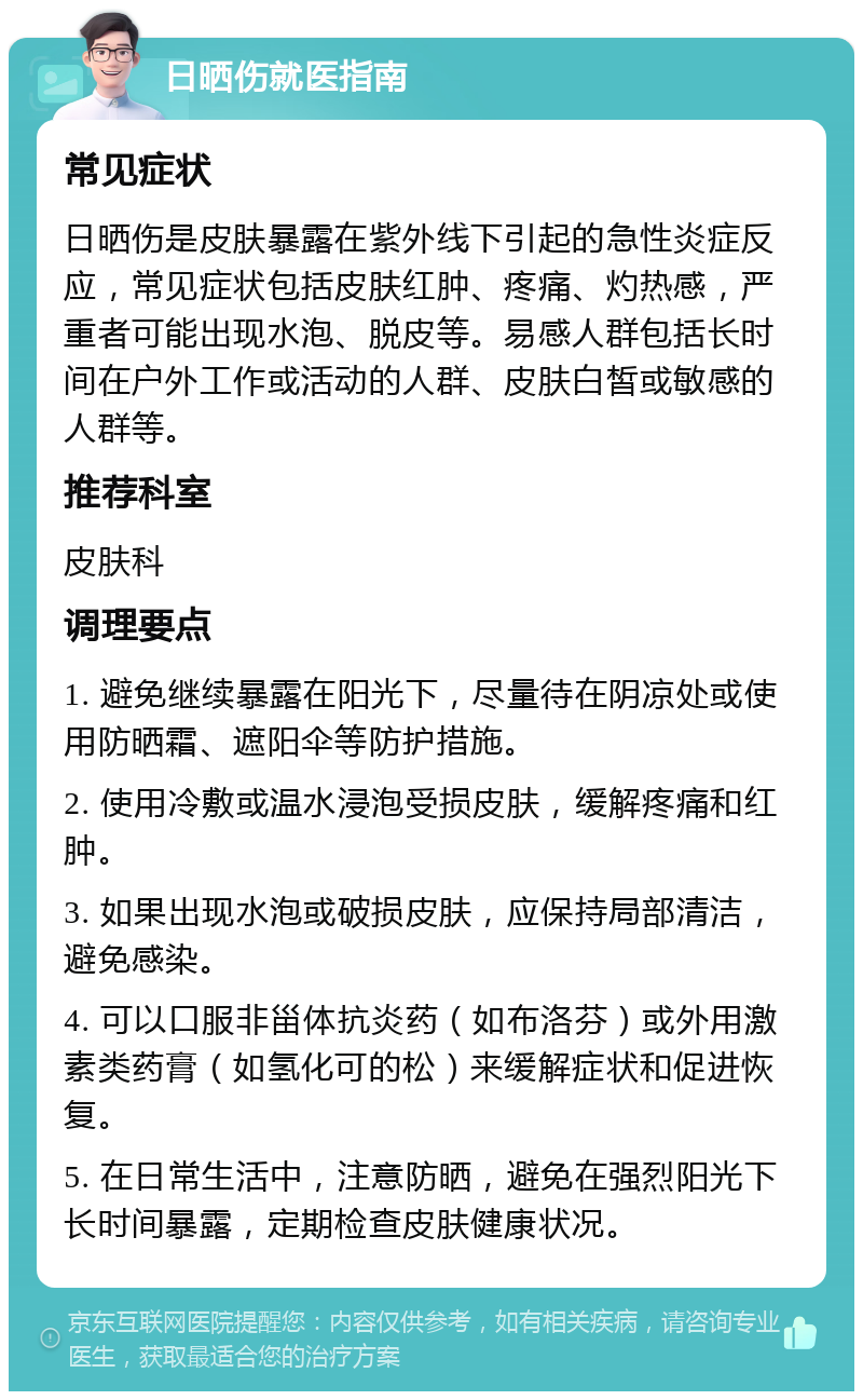 日晒伤就医指南 常见症状 日晒伤是皮肤暴露在紫外线下引起的急性炎症反应，常见症状包括皮肤红肿、疼痛、灼热感，严重者可能出现水泡、脱皮等。易感人群包括长时间在户外工作或活动的人群、皮肤白皙或敏感的人群等。 推荐科室 皮肤科 调理要点 1. 避免继续暴露在阳光下，尽量待在阴凉处或使用防晒霜、遮阳伞等防护措施。 2. 使用冷敷或温水浸泡受损皮肤，缓解疼痛和红肿。 3. 如果出现水泡或破损皮肤，应保持局部清洁，避免感染。 4. 可以口服非甾体抗炎药（如布洛芬）或外用激素类药膏（如氢化可的松）来缓解症状和促进恢复。 5. 在日常生活中，注意防晒，避免在强烈阳光下长时间暴露，定期检查皮肤健康状况。