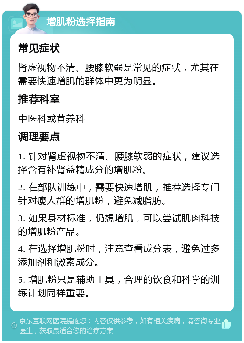 增肌粉选择指南 常见症状 肾虚视物不清、腰膝软弱是常见的症状，尤其在需要快速增肌的群体中更为明显。 推荐科室 中医科或营养科 调理要点 1. 针对肾虚视物不清、腰膝软弱的症状，建议选择含有补肾益精成分的增肌粉。 2. 在部队训练中，需要快速增肌，推荐选择专门针对瘦人群的增肌粉，避免减脂肪。 3. 如果身材标准，仍想增肌，可以尝试肌肉科技的增肌粉产品。 4. 在选择增肌粉时，注意查看成分表，避免过多添加剂和激素成分。 5. 增肌粉只是辅助工具，合理的饮食和科学的训练计划同样重要。