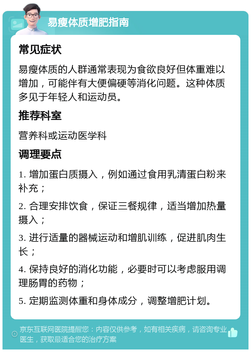 易瘦体质增肥指南 常见症状 易瘦体质的人群通常表现为食欲良好但体重难以增加，可能伴有大便偏硬等消化问题。这种体质多见于年轻人和运动员。 推荐科室 营养科或运动医学科 调理要点 1. 增加蛋白质摄入，例如通过食用乳清蛋白粉来补充； 2. 合理安排饮食，保证三餐规律，适当增加热量摄入； 3. 进行适量的器械运动和增肌训练，促进肌肉生长； 4. 保持良好的消化功能，必要时可以考虑服用调理肠胃的药物； 5. 定期监测体重和身体成分，调整增肥计划。