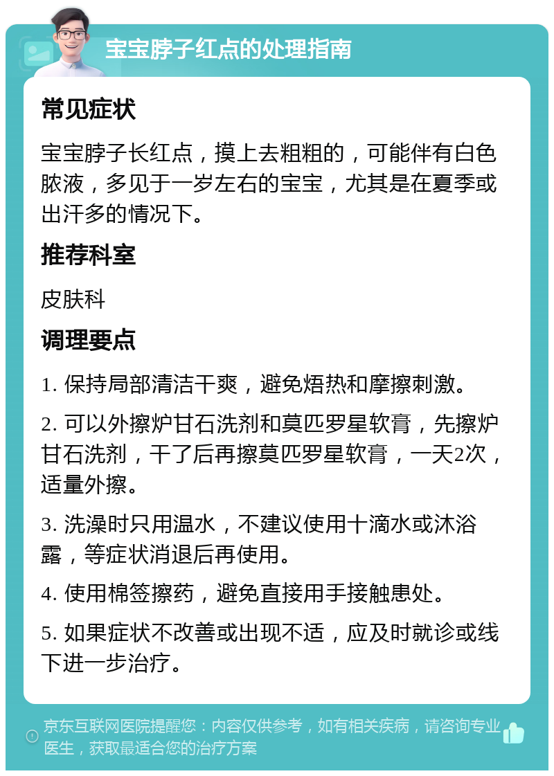 宝宝脖子红点的处理指南 常见症状 宝宝脖子长红点，摸上去粗粗的，可能伴有白色脓液，多见于一岁左右的宝宝，尤其是在夏季或出汗多的情况下。 推荐科室 皮肤科 调理要点 1. 保持局部清洁干爽，避免焐热和摩擦刺激。 2. 可以外擦炉甘石洗剂和莫匹罗星软膏，先擦炉甘石洗剂，干了后再擦莫匹罗星软膏，一天2次，适量外擦。 3. 洗澡时只用温水，不建议使用十滴水或沐浴露，等症状消退后再使用。 4. 使用棉签擦药，避免直接用手接触患处。 5. 如果症状不改善或出现不适，应及时就诊或线下进一步治疗。