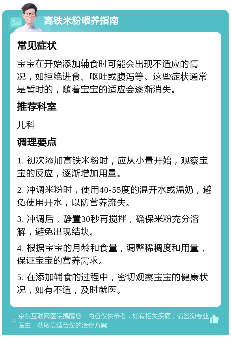 高铁米粉喂养指南 常见症状 宝宝在开始添加辅食时可能会出现不适应的情况，如拒绝进食、呕吐或腹泻等。这些症状通常是暂时的，随着宝宝的适应会逐渐消失。 推荐科室 儿科 调理要点 1. 初次添加高铁米粉时，应从小量开始，观察宝宝的反应，逐渐增加用量。 2. 冲调米粉时，使用40-55度的温开水或温奶，避免使用开水，以防营养流失。 3. 冲调后，静置30秒再搅拌，确保米粉充分溶解，避免出现结块。 4. 根据宝宝的月龄和食量，调整稀稠度和用量，保证宝宝的营养需求。 5. 在添加辅食的过程中，密切观察宝宝的健康状况，如有不适，及时就医。