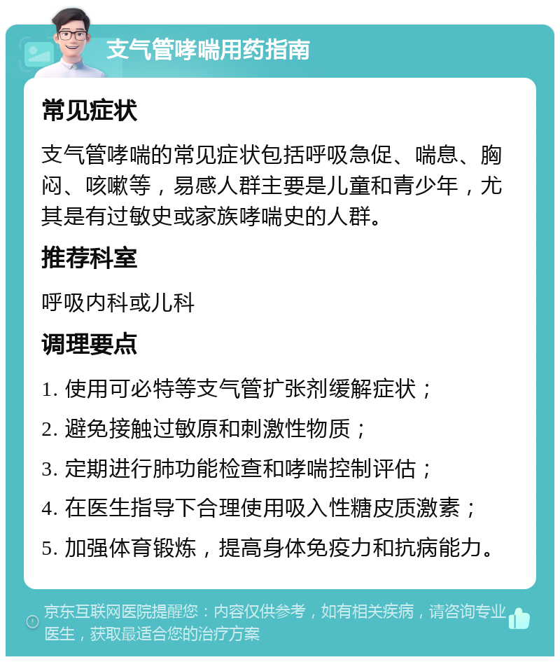 支气管哮喘用药指南 常见症状 支气管哮喘的常见症状包括呼吸急促、喘息、胸闷、咳嗽等，易感人群主要是儿童和青少年，尤其是有过敏史或家族哮喘史的人群。 推荐科室 呼吸内科或儿科 调理要点 1. 使用可必特等支气管扩张剂缓解症状； 2. 避免接触过敏原和刺激性物质； 3. 定期进行肺功能检查和哮喘控制评估； 4. 在医生指导下合理使用吸入性糖皮质激素； 5. 加强体育锻炼，提高身体免疫力和抗病能力。