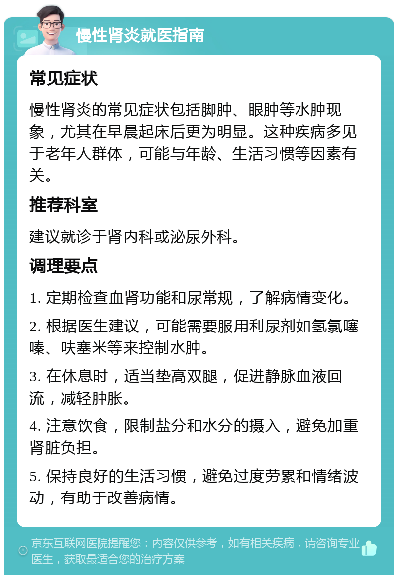 慢性肾炎就医指南 常见症状 慢性肾炎的常见症状包括脚肿、眼肿等水肿现象，尤其在早晨起床后更为明显。这种疾病多见于老年人群体，可能与年龄、生活习惯等因素有关。 推荐科室 建议就诊于肾内科或泌尿外科。 调理要点 1. 定期检查血肾功能和尿常规，了解病情变化。 2. 根据医生建议，可能需要服用利尿剂如氢氯噻嗪、呋塞米等来控制水肿。 3. 在休息时，适当垫高双腿，促进静脉血液回流，减轻肿胀。 4. 注意饮食，限制盐分和水分的摄入，避免加重肾脏负担。 5. 保持良好的生活习惯，避免过度劳累和情绪波动，有助于改善病情。