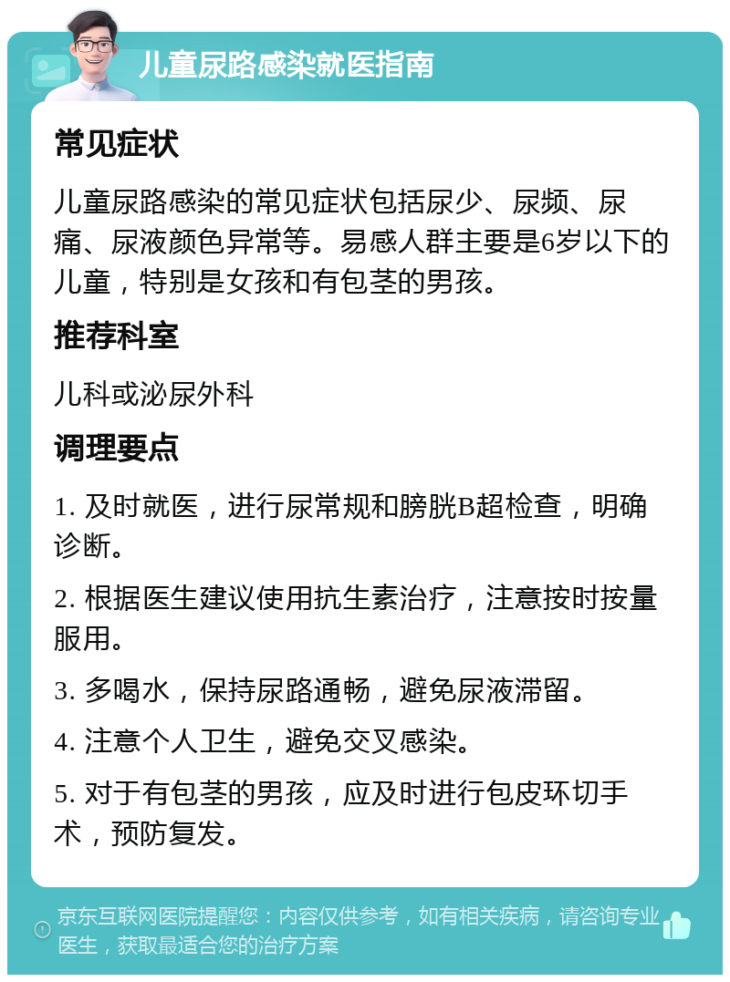 儿童尿路感染就医指南 常见症状 儿童尿路感染的常见症状包括尿少、尿频、尿痛、尿液颜色异常等。易感人群主要是6岁以下的儿童，特别是女孩和有包茎的男孩。 推荐科室 儿科或泌尿外科 调理要点 1. 及时就医，进行尿常规和膀胱B超检查，明确诊断。 2. 根据医生建议使用抗生素治疗，注意按时按量服用。 3. 多喝水，保持尿路通畅，避免尿液滞留。 4. 注意个人卫生，避免交叉感染。 5. 对于有包茎的男孩，应及时进行包皮环切手术，预防复发。