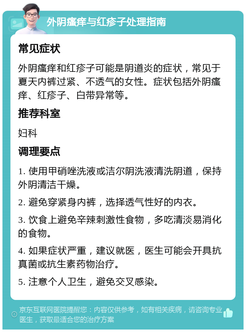 外阴瘙痒与红疹子处理指南 常见症状 外阴瘙痒和红疹子可能是阴道炎的症状，常见于夏天内裤过紧、不透气的女性。症状包括外阴瘙痒、红疹子、白带异常等。 推荐科室 妇科 调理要点 1. 使用甲硝唑洗液或洁尔阴洗液清洗阴道，保持外阴清洁干燥。 2. 避免穿紧身内裤，选择透气性好的内衣。 3. 饮食上避免辛辣刺激性食物，多吃清淡易消化的食物。 4. 如果症状严重，建议就医，医生可能会开具抗真菌或抗生素药物治疗。 5. 注意个人卫生，避免交叉感染。